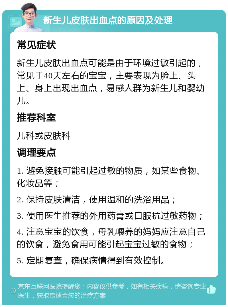 新生儿皮肤出血点的原因及处理 常见症状 新生儿皮肤出血点可能是由于环境过敏引起的，常见于40天左右的宝宝，主要表现为脸上、头上、身上出现出血点，易感人群为新生儿和婴幼儿。 推荐科室 儿科或皮肤科 调理要点 1. 避免接触可能引起过敏的物质，如某些食物、化妆品等； 2. 保持皮肤清洁，使用温和的洗浴用品； 3. 使用医生推荐的外用药膏或口服抗过敏药物； 4. 注意宝宝的饮食，母乳喂养的妈妈应注意自己的饮食，避免食用可能引起宝宝过敏的食物； 5. 定期复查，确保病情得到有效控制。