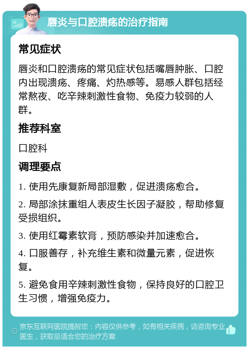 唇炎与口腔溃疡的治疗指南 常见症状 唇炎和口腔溃疡的常见症状包括嘴唇肿胀、口腔内出现溃疡、疼痛、灼热感等。易感人群包括经常熬夜、吃辛辣刺激性食物、免疫力较弱的人群。 推荐科室 口腔科 调理要点 1. 使用先康复新局部湿敷，促进溃疡愈合。 2. 局部涂抹重组人表皮生长因子凝胶，帮助修复受损组织。 3. 使用红霉素软膏，预防感染并加速愈合。 4. 口服善存，补充维生素和微量元素，促进恢复。 5. 避免食用辛辣刺激性食物，保持良好的口腔卫生习惯，增强免疫力。