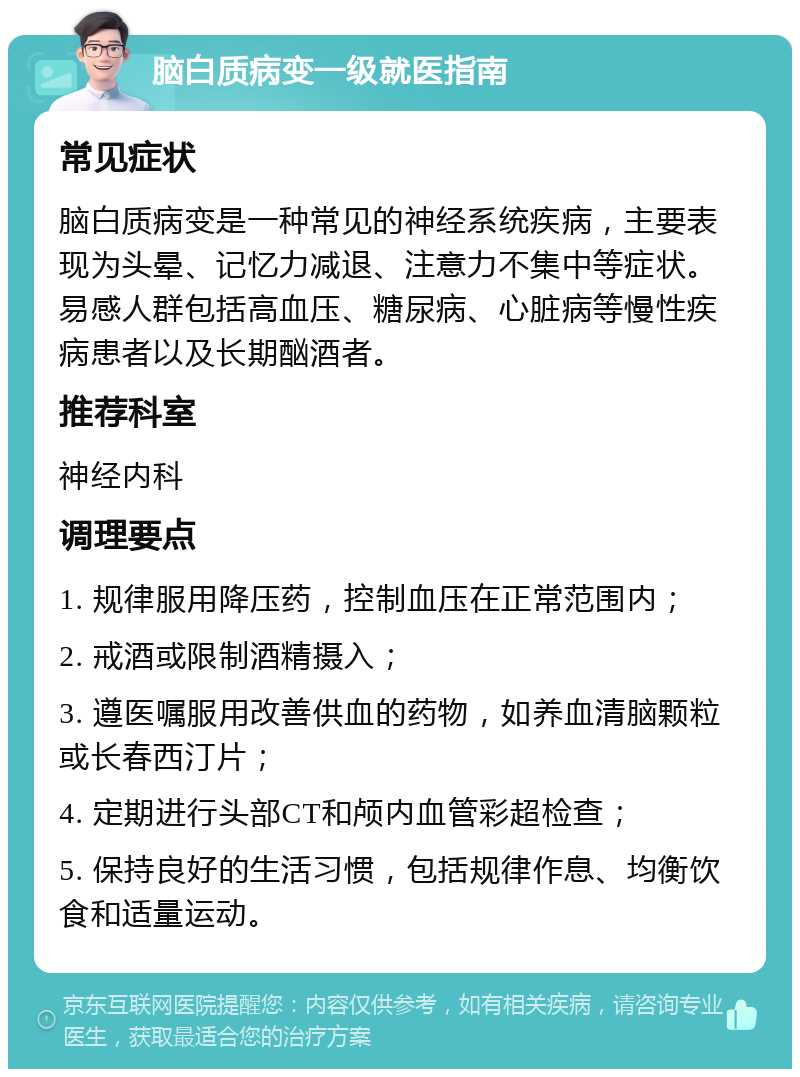 脑白质病变一级就医指南 常见症状 脑白质病变是一种常见的神经系统疾病，主要表现为头晕、记忆力减退、注意力不集中等症状。易感人群包括高血压、糖尿病、心脏病等慢性疾病患者以及长期酗酒者。 推荐科室 神经内科 调理要点 1. 规律服用降压药，控制血压在正常范围内； 2. 戒酒或限制酒精摄入； 3. 遵医嘱服用改善供血的药物，如养血清脑颗粒或长春西汀片； 4. 定期进行头部CT和颅内血管彩超检查； 5. 保持良好的生活习惯，包括规律作息、均衡饮食和适量运动。