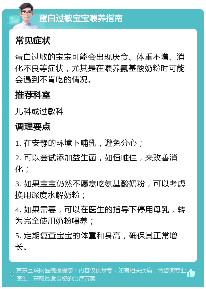 蛋白过敏宝宝喂养指南 常见症状 蛋白过敏的宝宝可能会出现厌食、体重不增、消化不良等症状，尤其是在喂养氨基酸奶粉时可能会遇到不肯吃的情况。 推荐科室 儿科或过敏科 调理要点 1. 在安静的环境下哺乳，避免分心； 2. 可以尝试添加益生菌，如恒唯佳，来改善消化； 3. 如果宝宝仍然不愿意吃氨基酸奶粉，可以考虑换用深度水解奶粉； 4. 如果需要，可以在医生的指导下停用母乳，转为完全使用奶粉喂养； 5. 定期复查宝宝的体重和身高，确保其正常增长。