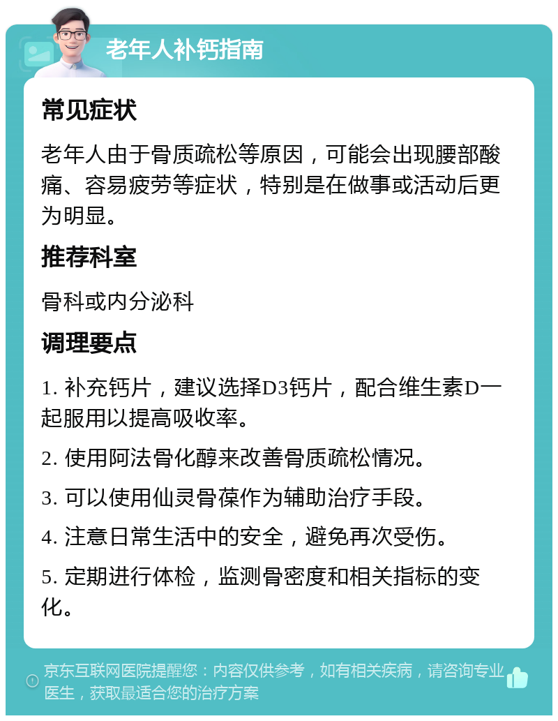 老年人补钙指南 常见症状 老年人由于骨质疏松等原因，可能会出现腰部酸痛、容易疲劳等症状，特别是在做事或活动后更为明显。 推荐科室 骨科或内分泌科 调理要点 1. 补充钙片，建议选择D3钙片，配合维生素D一起服用以提高吸收率。 2. 使用阿法骨化醇来改善骨质疏松情况。 3. 可以使用仙灵骨葆作为辅助治疗手段。 4. 注意日常生活中的安全，避免再次受伤。 5. 定期进行体检，监测骨密度和相关指标的变化。