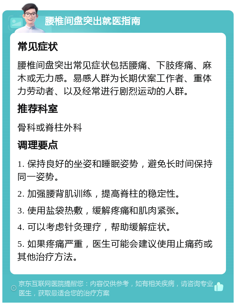 腰椎间盘突出就医指南 常见症状 腰椎间盘突出常见症状包括腰痛、下肢疼痛、麻木或无力感。易感人群为长期伏案工作者、重体力劳动者、以及经常进行剧烈运动的人群。 推荐科室 骨科或脊柱外科 调理要点 1. 保持良好的坐姿和睡眠姿势，避免长时间保持同一姿势。 2. 加强腰背肌训练，提高脊柱的稳定性。 3. 使用盐袋热敷，缓解疼痛和肌肉紧张。 4. 可以考虑针灸理疗，帮助缓解症状。 5. 如果疼痛严重，医生可能会建议使用止痛药或其他治疗方法。