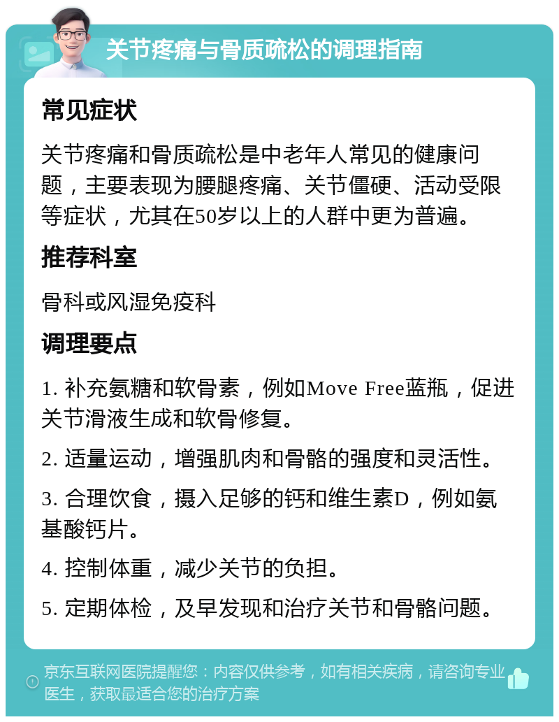 关节疼痛与骨质疏松的调理指南 常见症状 关节疼痛和骨质疏松是中老年人常见的健康问题，主要表现为腰腿疼痛、关节僵硬、活动受限等症状，尤其在50岁以上的人群中更为普遍。 推荐科室 骨科或风湿免疫科 调理要点 1. 补充氨糖和软骨素，例如Move Free蓝瓶，促进关节滑液生成和软骨修复。 2. 适量运动，增强肌肉和骨骼的强度和灵活性。 3. 合理饮食，摄入足够的钙和维生素D，例如氨基酸钙片。 4. 控制体重，减少关节的负担。 5. 定期体检，及早发现和治疗关节和骨骼问题。