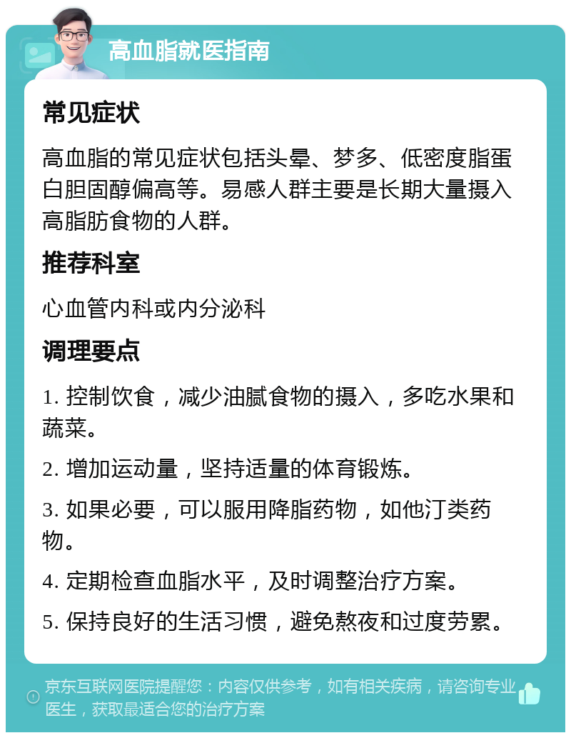 高血脂就医指南 常见症状 高血脂的常见症状包括头晕、梦多、低密度脂蛋白胆固醇偏高等。易感人群主要是长期大量摄入高脂肪食物的人群。 推荐科室 心血管内科或内分泌科 调理要点 1. 控制饮食，减少油腻食物的摄入，多吃水果和蔬菜。 2. 增加运动量，坚持适量的体育锻炼。 3. 如果必要，可以服用降脂药物，如他汀类药物。 4. 定期检查血脂水平，及时调整治疗方案。 5. 保持良好的生活习惯，避免熬夜和过度劳累。