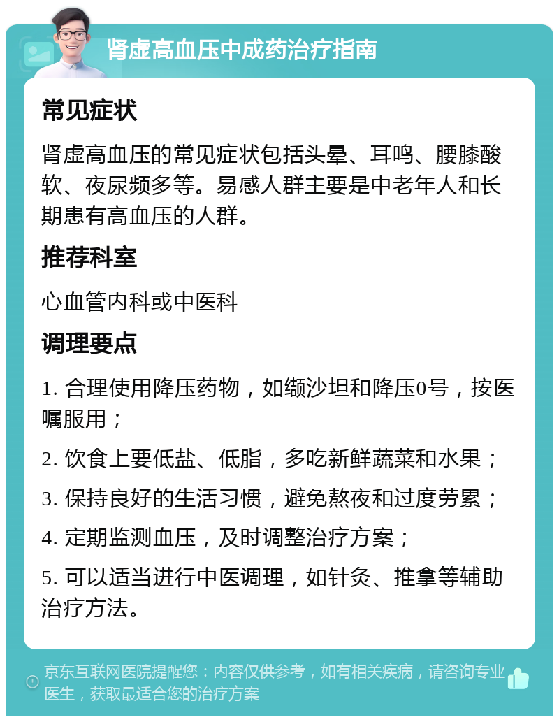 肾虚高血压中成药治疗指南 常见症状 肾虚高血压的常见症状包括头晕、耳鸣、腰膝酸软、夜尿频多等。易感人群主要是中老年人和长期患有高血压的人群。 推荐科室 心血管内科或中医科 调理要点 1. 合理使用降压药物，如缬沙坦和降压0号，按医嘱服用； 2. 饮食上要低盐、低脂，多吃新鲜蔬菜和水果； 3. 保持良好的生活习惯，避免熬夜和过度劳累； 4. 定期监测血压，及时调整治疗方案； 5. 可以适当进行中医调理，如针灸、推拿等辅助治疗方法。