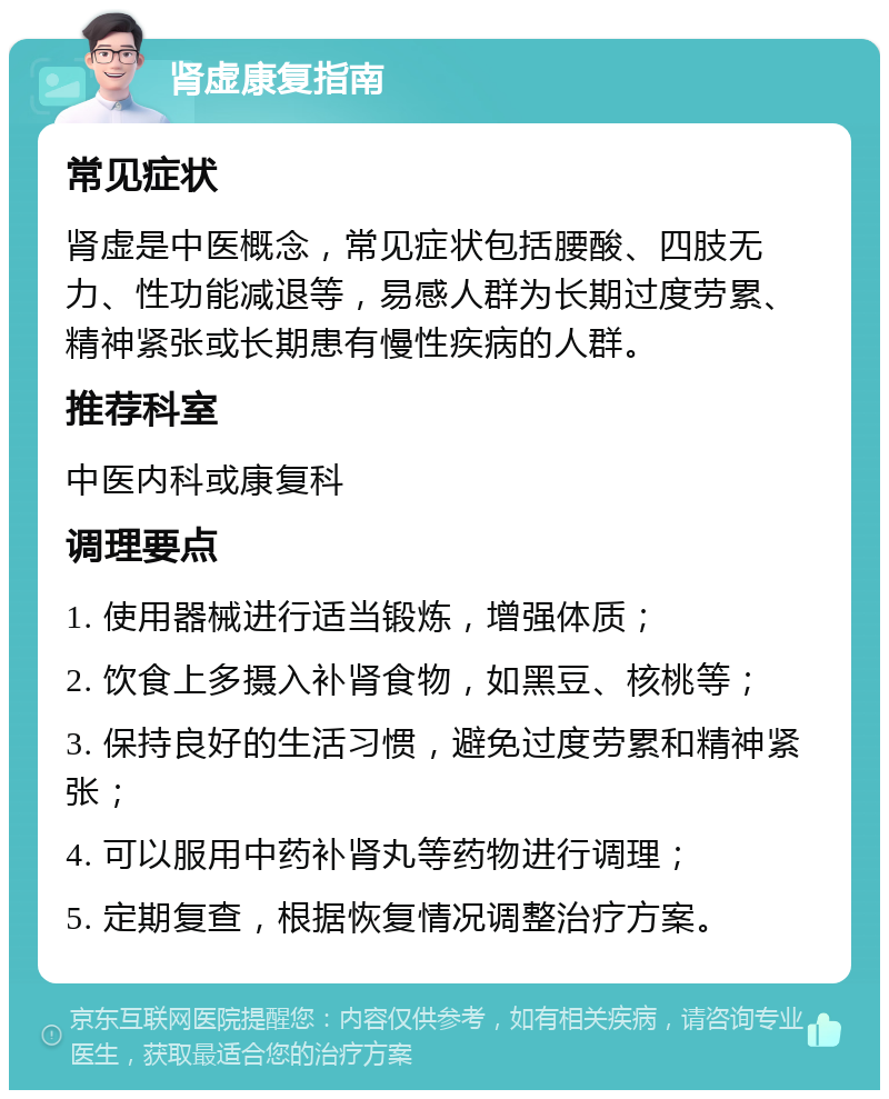 肾虚康复指南 常见症状 肾虚是中医概念，常见症状包括腰酸、四肢无力、性功能减退等，易感人群为长期过度劳累、精神紧张或长期患有慢性疾病的人群。 推荐科室 中医内科或康复科 调理要点 1. 使用器械进行适当锻炼，增强体质； 2. 饮食上多摄入补肾食物，如黑豆、核桃等； 3. 保持良好的生活习惯，避免过度劳累和精神紧张； 4. 可以服用中药补肾丸等药物进行调理； 5. 定期复查，根据恢复情况调整治疗方案。