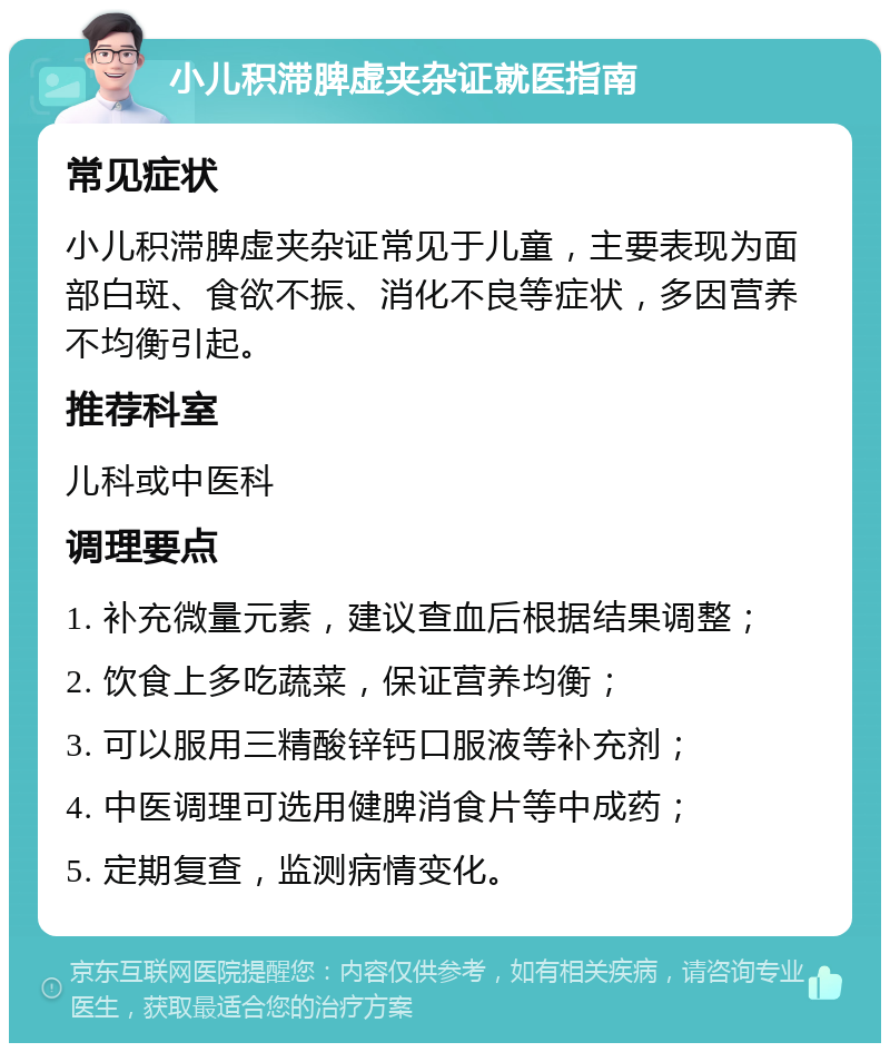 小儿积滞脾虚夹杂证就医指南 常见症状 小儿积滞脾虚夹杂证常见于儿童，主要表现为面部白斑、食欲不振、消化不良等症状，多因营养不均衡引起。 推荐科室 儿科或中医科 调理要点 1. 补充微量元素，建议查血后根据结果调整； 2. 饮食上多吃蔬菜，保证营养均衡； 3. 可以服用三精酸锌钙口服液等补充剂； 4. 中医调理可选用健脾消食片等中成药； 5. 定期复查，监测病情变化。