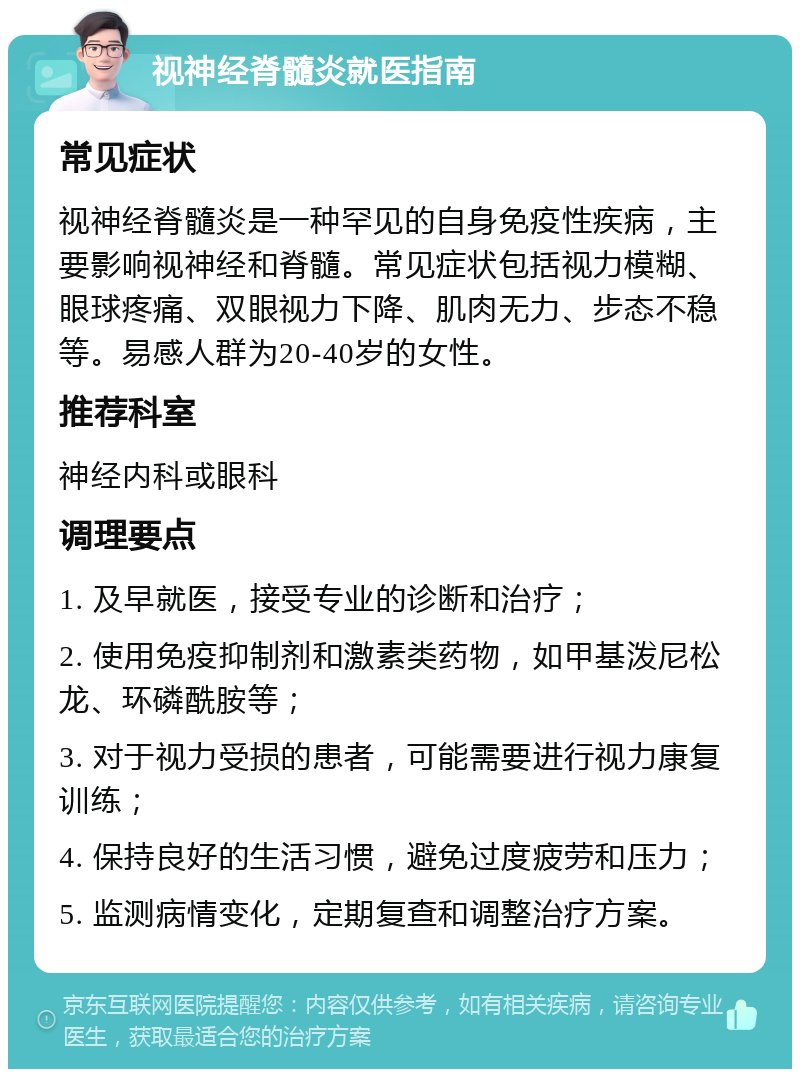 视神经脊髓炎就医指南 常见症状 视神经脊髓炎是一种罕见的自身免疫性疾病，主要影响视神经和脊髓。常见症状包括视力模糊、眼球疼痛、双眼视力下降、肌肉无力、步态不稳等。易感人群为20-40岁的女性。 推荐科室 神经内科或眼科 调理要点 1. 及早就医，接受专业的诊断和治疗； 2. 使用免疫抑制剂和激素类药物，如甲基泼尼松龙、环磷酰胺等； 3. 对于视力受损的患者，可能需要进行视力康复训练； 4. 保持良好的生活习惯，避免过度疲劳和压力； 5. 监测病情变化，定期复查和调整治疗方案。