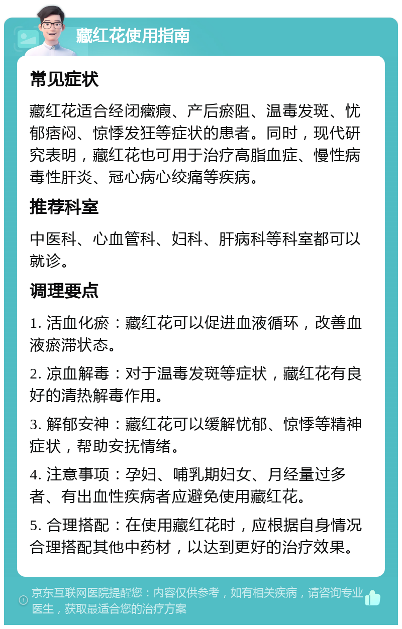 藏红花使用指南 常见症状 藏红花适合经闭癥瘕、产后瘀阻、温毒发斑、忧郁痞闷、惊悸发狂等症状的患者。同时，现代研究表明，藏红花也可用于治疗高脂血症、慢性病毒性肝炎、冠心病心绞痛等疾病。 推荐科室 中医科、心血管科、妇科、肝病科等科室都可以就诊。 调理要点 1. 活血化瘀：藏红花可以促进血液循环，改善血液瘀滞状态。 2. 凉血解毒：对于温毒发斑等症状，藏红花有良好的清热解毒作用。 3. 解郁安神：藏红花可以缓解忧郁、惊悸等精神症状，帮助安抚情绪。 4. 注意事项：孕妇、哺乳期妇女、月经量过多者、有出血性疾病者应避免使用藏红花。 5. 合理搭配：在使用藏红花时，应根据自身情况合理搭配其他中药材，以达到更好的治疗效果。