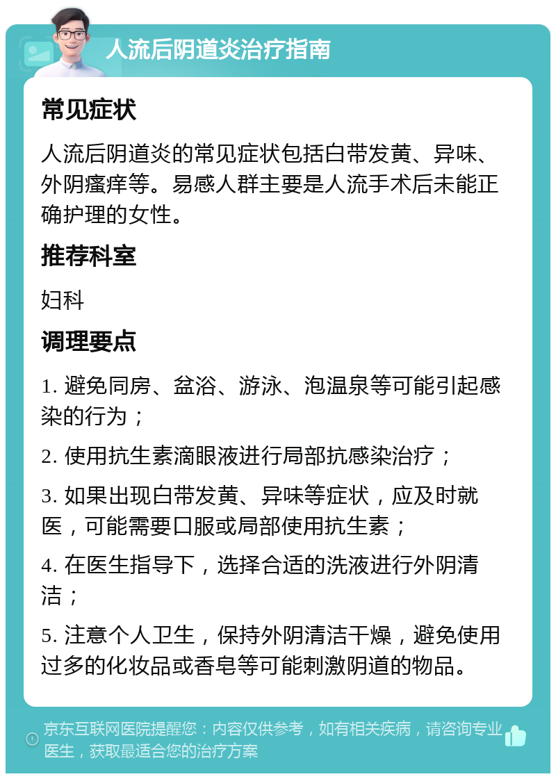 人流后阴道炎治疗指南 常见症状 人流后阴道炎的常见症状包括白带发黄、异味、外阴瘙痒等。易感人群主要是人流手术后未能正确护理的女性。 推荐科室 妇科 调理要点 1. 避免同房、盆浴、游泳、泡温泉等可能引起感染的行为； 2. 使用抗生素滴眼液进行局部抗感染治疗； 3. 如果出现白带发黄、异味等症状，应及时就医，可能需要口服或局部使用抗生素； 4. 在医生指导下，选择合适的洗液进行外阴清洁； 5. 注意个人卫生，保持外阴清洁干燥，避免使用过多的化妆品或香皂等可能刺激阴道的物品。