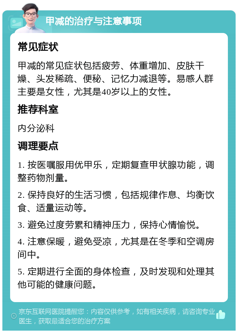 甲减的治疗与注意事项 常见症状 甲减的常见症状包括疲劳、体重增加、皮肤干燥、头发稀疏、便秘、记忆力减退等。易感人群主要是女性，尤其是40岁以上的女性。 推荐科室 内分泌科 调理要点 1. 按医嘱服用优甲乐，定期复查甲状腺功能，调整药物剂量。 2. 保持良好的生活习惯，包括规律作息、均衡饮食、适量运动等。 3. 避免过度劳累和精神压力，保持心情愉悦。 4. 注意保暖，避免受凉，尤其是在冬季和空调房间中。 5. 定期进行全面的身体检查，及时发现和处理其他可能的健康问题。