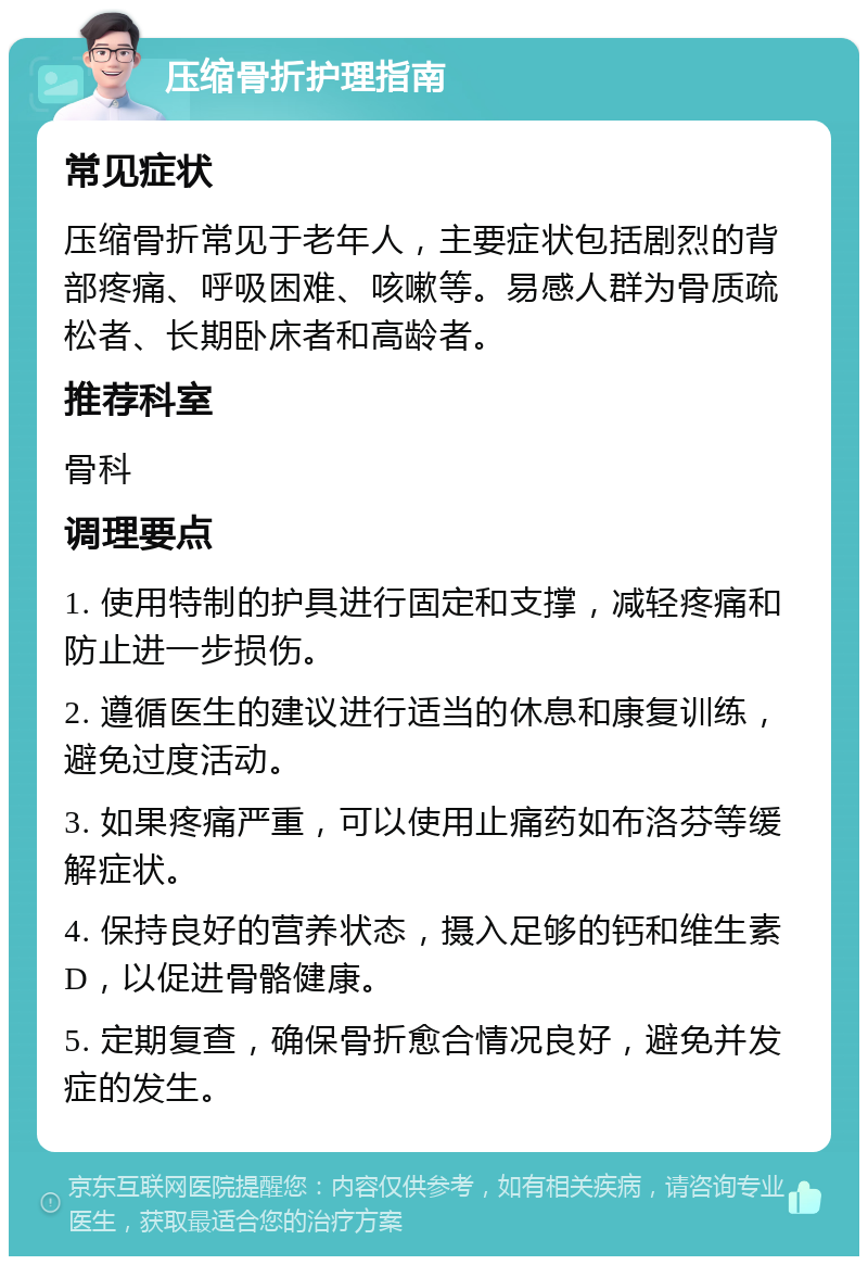 压缩骨折护理指南 常见症状 压缩骨折常见于老年人，主要症状包括剧烈的背部疼痛、呼吸困难、咳嗽等。易感人群为骨质疏松者、长期卧床者和高龄者。 推荐科室 骨科 调理要点 1. 使用特制的护具进行固定和支撑，减轻疼痛和防止进一步损伤。 2. 遵循医生的建议进行适当的休息和康复训练，避免过度活动。 3. 如果疼痛严重，可以使用止痛药如布洛芬等缓解症状。 4. 保持良好的营养状态，摄入足够的钙和维生素D，以促进骨骼健康。 5. 定期复查，确保骨折愈合情况良好，避免并发症的发生。