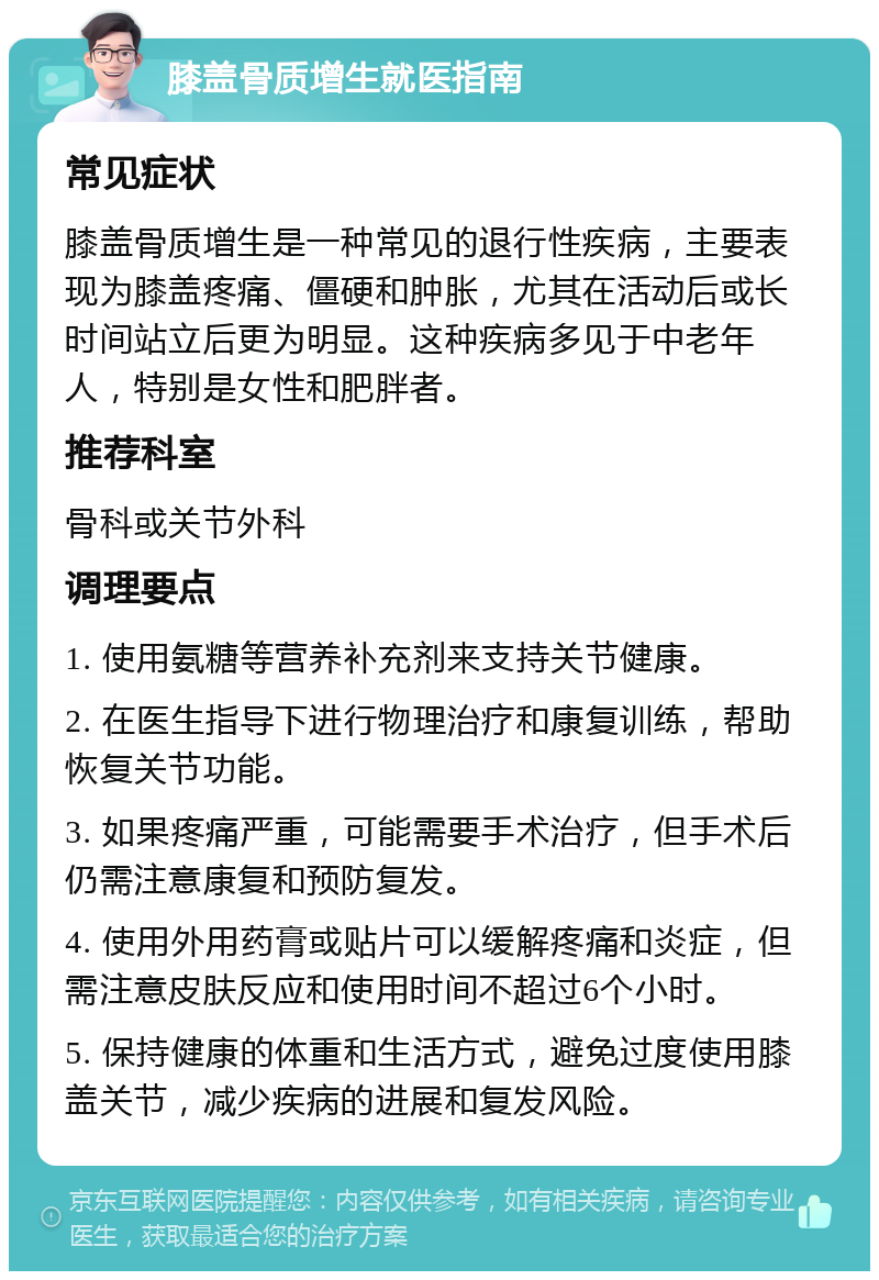 膝盖骨质增生就医指南 常见症状 膝盖骨质增生是一种常见的退行性疾病，主要表现为膝盖疼痛、僵硬和肿胀，尤其在活动后或长时间站立后更为明显。这种疾病多见于中老年人，特别是女性和肥胖者。 推荐科室 骨科或关节外科 调理要点 1. 使用氨糖等营养补充剂来支持关节健康。 2. 在医生指导下进行物理治疗和康复训练，帮助恢复关节功能。 3. 如果疼痛严重，可能需要手术治疗，但手术后仍需注意康复和预防复发。 4. 使用外用药膏或贴片可以缓解疼痛和炎症，但需注意皮肤反应和使用时间不超过6个小时。 5. 保持健康的体重和生活方式，避免过度使用膝盖关节，减少疾病的进展和复发风险。