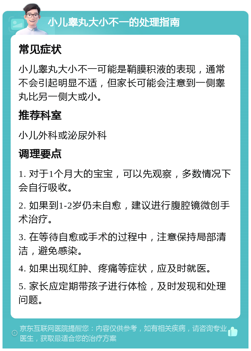 小儿睾丸大小不一的处理指南 常见症状 小儿睾丸大小不一可能是鞘膜积液的表现，通常不会引起明显不适，但家长可能会注意到一侧睾丸比另一侧大或小。 推荐科室 小儿外科或泌尿外科 调理要点 1. 对于1个月大的宝宝，可以先观察，多数情况下会自行吸收。 2. 如果到1-2岁仍未自愈，建议进行腹腔镜微创手术治疗。 3. 在等待自愈或手术的过程中，注意保持局部清洁，避免感染。 4. 如果出现红肿、疼痛等症状，应及时就医。 5. 家长应定期带孩子进行体检，及时发现和处理问题。