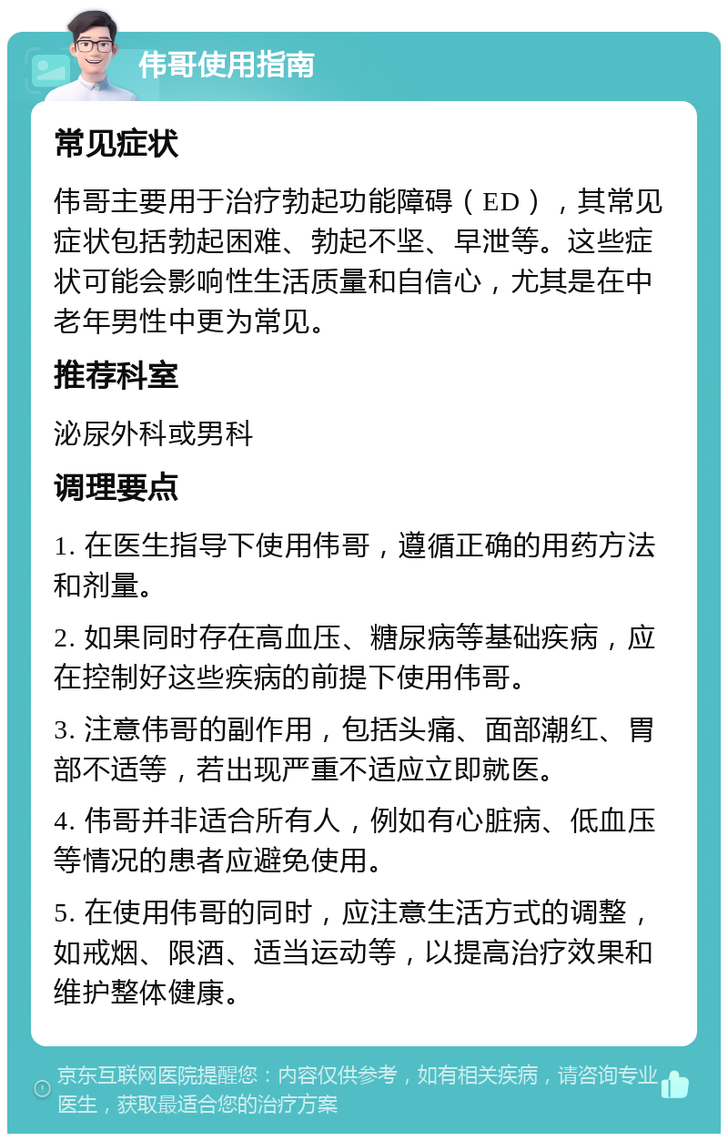 伟哥使用指南 常见症状 伟哥主要用于治疗勃起功能障碍（ED），其常见症状包括勃起困难、勃起不坚、早泄等。这些症状可能会影响性生活质量和自信心，尤其是在中老年男性中更为常见。 推荐科室 泌尿外科或男科 调理要点 1. 在医生指导下使用伟哥，遵循正确的用药方法和剂量。 2. 如果同时存在高血压、糖尿病等基础疾病，应在控制好这些疾病的前提下使用伟哥。 3. 注意伟哥的副作用，包括头痛、面部潮红、胃部不适等，若出现严重不适应立即就医。 4. 伟哥并非适合所有人，例如有心脏病、低血压等情况的患者应避免使用。 5. 在使用伟哥的同时，应注意生活方式的调整，如戒烟、限酒、适当运动等，以提高治疗效果和维护整体健康。