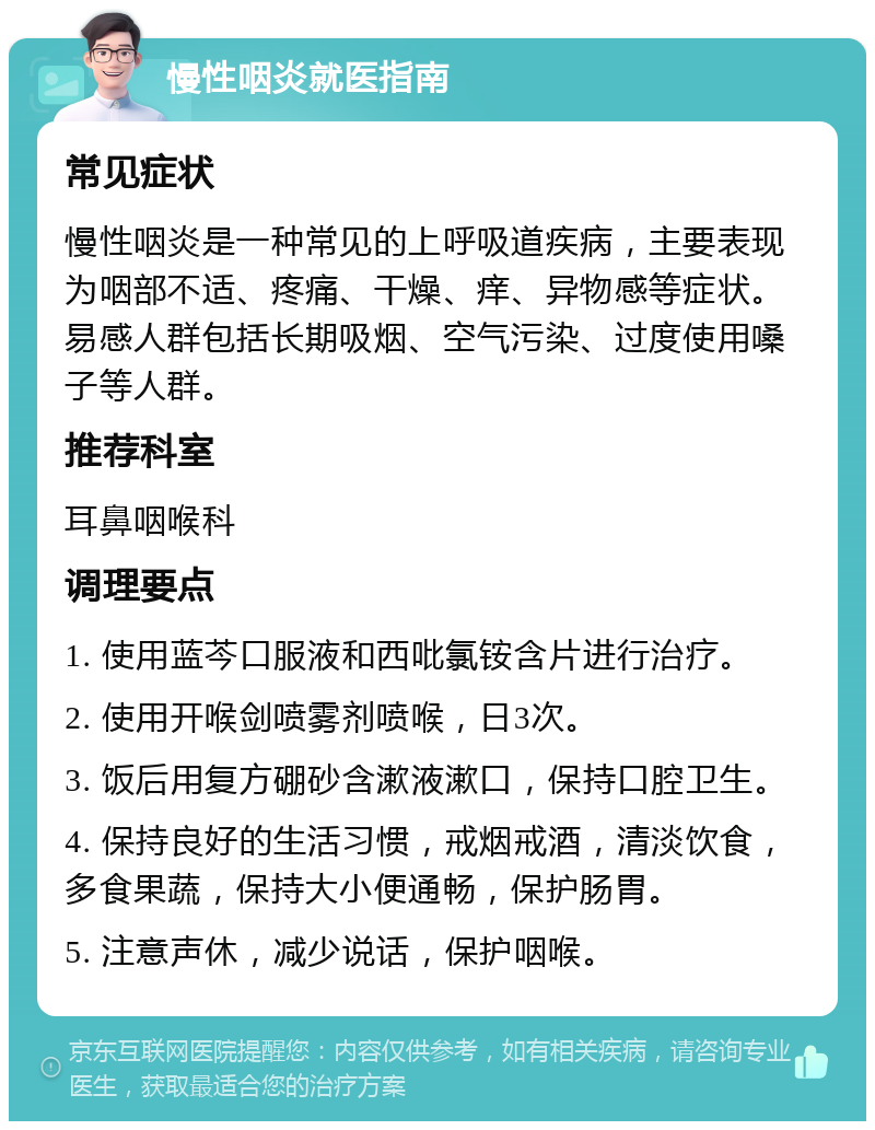 慢性咽炎就医指南 常见症状 慢性咽炎是一种常见的上呼吸道疾病，主要表现为咽部不适、疼痛、干燥、痒、异物感等症状。易感人群包括长期吸烟、空气污染、过度使用嗓子等人群。 推荐科室 耳鼻咽喉科 调理要点 1. 使用蓝芩口服液和西吡氯铵含片进行治疗。 2. 使用开喉剑喷雾剂喷喉，日3次。 3. 饭后用复方硼砂含漱液漱口，保持口腔卫生。 4. 保持良好的生活习惯，戒烟戒酒，清淡饮食，多食果蔬，保持大小便通畅，保护肠胃。 5. 注意声休，减少说话，保护咽喉。