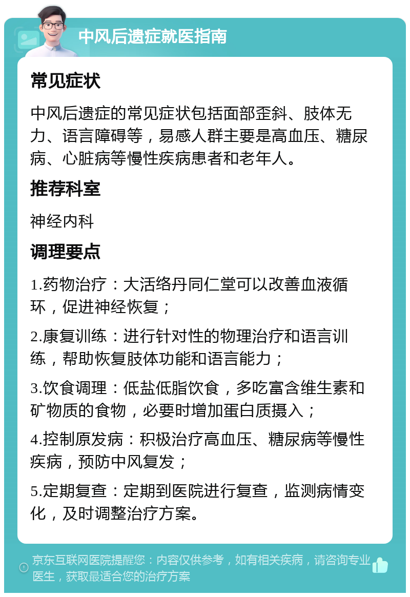 中风后遗症就医指南 常见症状 中风后遗症的常见症状包括面部歪斜、肢体无力、语言障碍等，易感人群主要是高血压、糖尿病、心脏病等慢性疾病患者和老年人。 推荐科室 神经内科 调理要点 1.药物治疗：大活络丹同仁堂可以改善血液循环，促进神经恢复； 2.康复训练：进行针对性的物理治疗和语言训练，帮助恢复肢体功能和语言能力； 3.饮食调理：低盐低脂饮食，多吃富含维生素和矿物质的食物，必要时增加蛋白质摄入； 4.控制原发病：积极治疗高血压、糖尿病等慢性疾病，预防中风复发； 5.定期复查：定期到医院进行复查，监测病情变化，及时调整治疗方案。