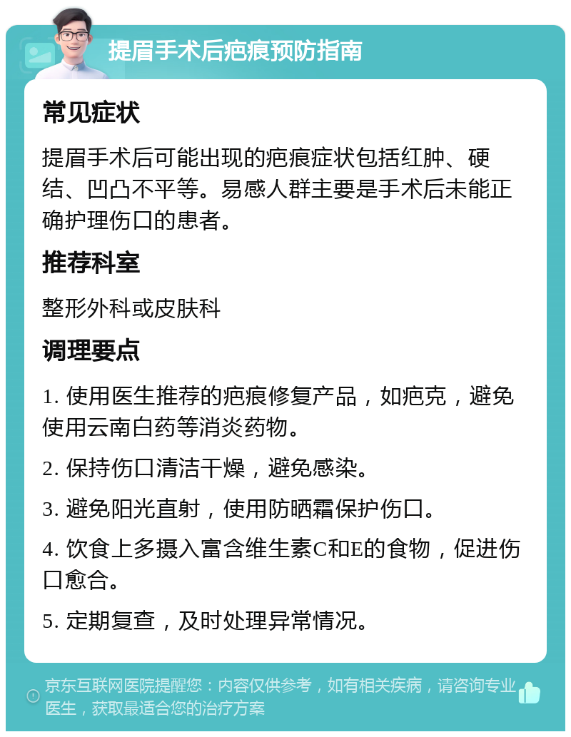 提眉手术后疤痕预防指南 常见症状 提眉手术后可能出现的疤痕症状包括红肿、硬结、凹凸不平等。易感人群主要是手术后未能正确护理伤口的患者。 推荐科室 整形外科或皮肤科 调理要点 1. 使用医生推荐的疤痕修复产品，如疤克，避免使用云南白药等消炎药物。 2. 保持伤口清洁干燥，避免感染。 3. 避免阳光直射，使用防晒霜保护伤口。 4. 饮食上多摄入富含维生素C和E的食物，促进伤口愈合。 5. 定期复查，及时处理异常情况。