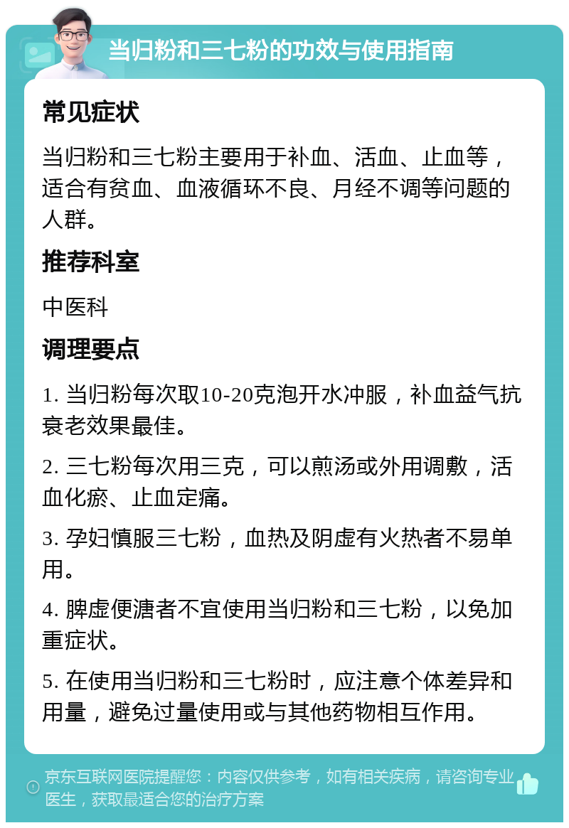 当归粉和三七粉的功效与使用指南 常见症状 当归粉和三七粉主要用于补血、活血、止血等，适合有贫血、血液循环不良、月经不调等问题的人群。 推荐科室 中医科 调理要点 1. 当归粉每次取10-20克泡开水冲服，补血益气抗衰老效果最佳。 2. 三七粉每次用三克，可以煎汤或外用调敷，活血化瘀、止血定痛。 3. 孕妇慎服三七粉，血热及阴虚有火热者不易单用。 4. 脾虚便溏者不宜使用当归粉和三七粉，以免加重症状。 5. 在使用当归粉和三七粉时，应注意个体差异和用量，避免过量使用或与其他药物相互作用。