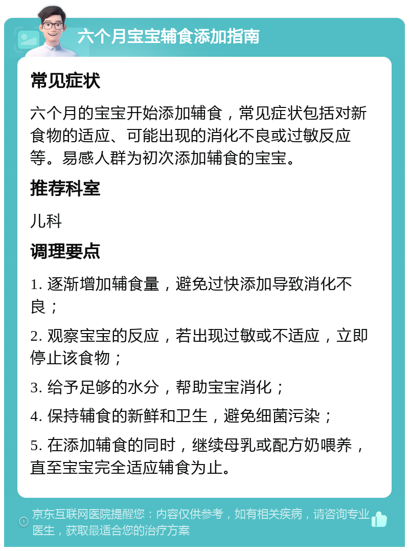 六个月宝宝辅食添加指南 常见症状 六个月的宝宝开始添加辅食，常见症状包括对新食物的适应、可能出现的消化不良或过敏反应等。易感人群为初次添加辅食的宝宝。 推荐科室 儿科 调理要点 1. 逐渐增加辅食量，避免过快添加导致消化不良； 2. 观察宝宝的反应，若出现过敏或不适应，立即停止该食物； 3. 给予足够的水分，帮助宝宝消化； 4. 保持辅食的新鲜和卫生，避免细菌污染； 5. 在添加辅食的同时，继续母乳或配方奶喂养，直至宝宝完全适应辅食为止。