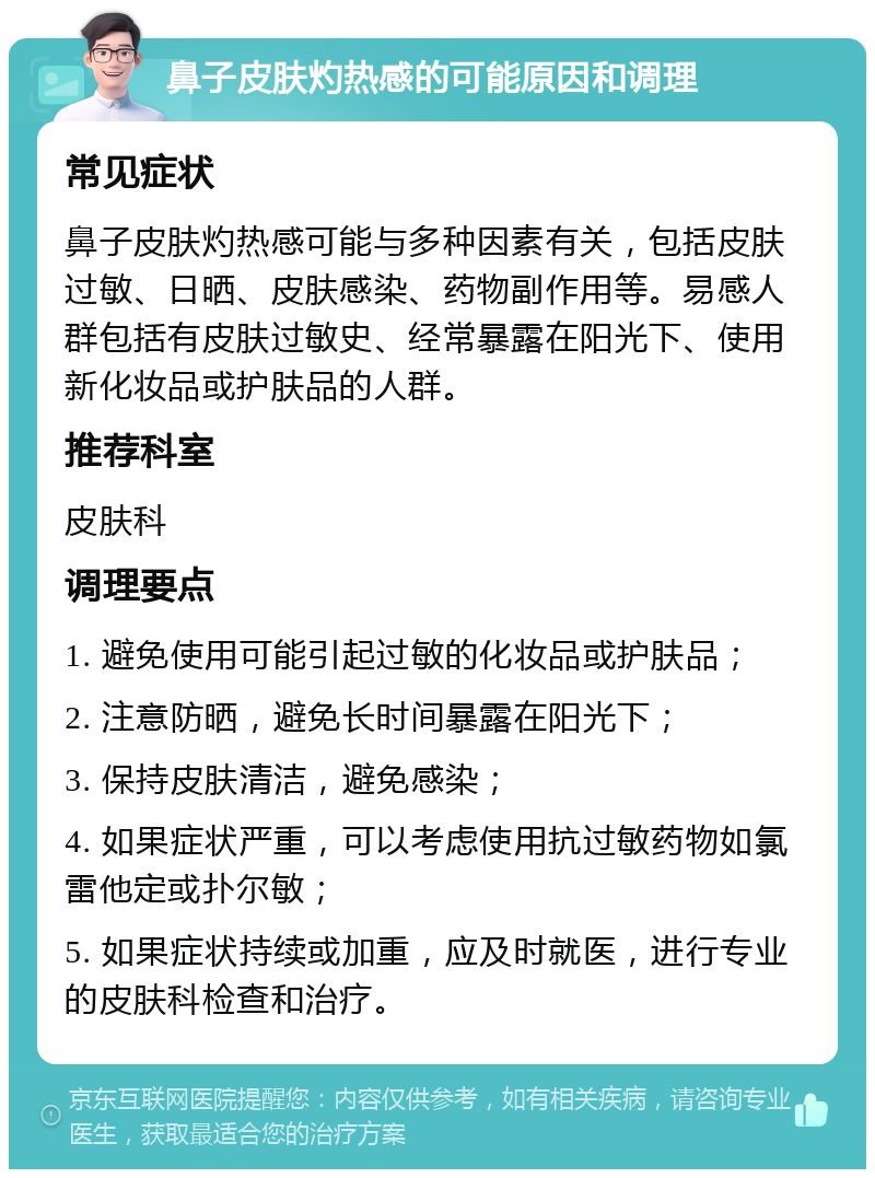 鼻子皮肤灼热感的可能原因和调理 常见症状 鼻子皮肤灼热感可能与多种因素有关，包括皮肤过敏、日晒、皮肤感染、药物副作用等。易感人群包括有皮肤过敏史、经常暴露在阳光下、使用新化妆品或护肤品的人群。 推荐科室 皮肤科 调理要点 1. 避免使用可能引起过敏的化妆品或护肤品； 2. 注意防晒，避免长时间暴露在阳光下； 3. 保持皮肤清洁，避免感染； 4. 如果症状严重，可以考虑使用抗过敏药物如氯雷他定或扑尔敏； 5. 如果症状持续或加重，应及时就医，进行专业的皮肤科检查和治疗。