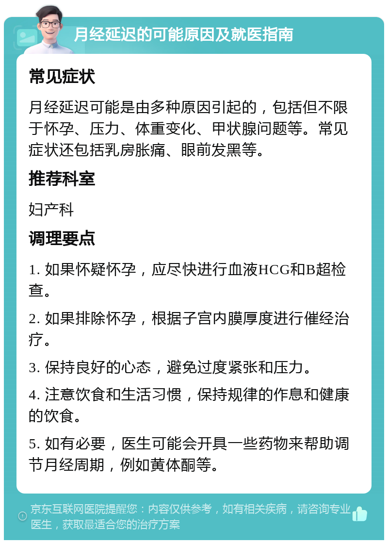 月经延迟的可能原因及就医指南 常见症状 月经延迟可能是由多种原因引起的，包括但不限于怀孕、压力、体重变化、甲状腺问题等。常见症状还包括乳房胀痛、眼前发黑等。 推荐科室 妇产科 调理要点 1. 如果怀疑怀孕，应尽快进行血液HCG和B超检查。 2. 如果排除怀孕，根据子宫内膜厚度进行催经治疗。 3. 保持良好的心态，避免过度紧张和压力。 4. 注意饮食和生活习惯，保持规律的作息和健康的饮食。 5. 如有必要，医生可能会开具一些药物来帮助调节月经周期，例如黄体酮等。