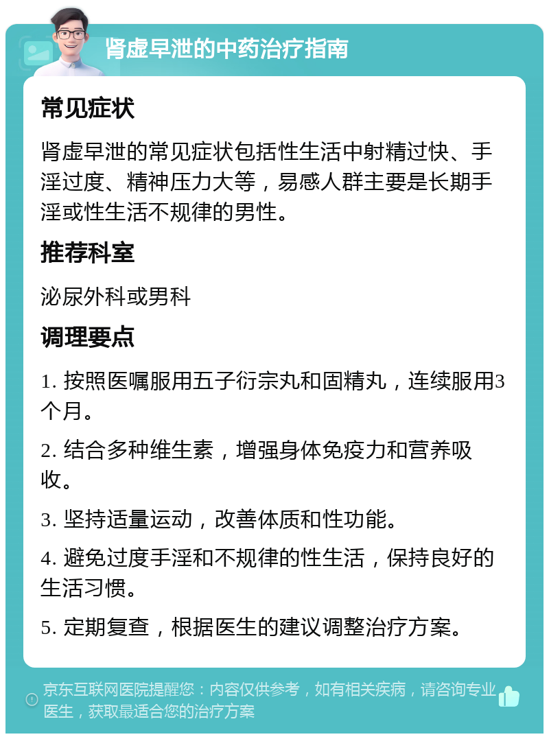 肾虚早泄的中药治疗指南 常见症状 肾虚早泄的常见症状包括性生活中射精过快、手淫过度、精神压力大等，易感人群主要是长期手淫或性生活不规律的男性。 推荐科室 泌尿外科或男科 调理要点 1. 按照医嘱服用五子衍宗丸和固精丸，连续服用3个月。 2. 结合多种维生素，增强身体免疫力和营养吸收。 3. 坚持适量运动，改善体质和性功能。 4. 避免过度手淫和不规律的性生活，保持良好的生活习惯。 5. 定期复查，根据医生的建议调整治疗方案。