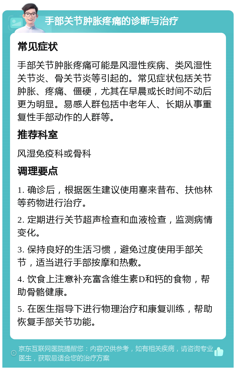 手部关节肿胀疼痛的诊断与治疗 常见症状 手部关节肿胀疼痛可能是风湿性疾病、类风湿性关节炎、骨关节炎等引起的。常见症状包括关节肿胀、疼痛、僵硬，尤其在早晨或长时间不动后更为明显。易感人群包括中老年人、长期从事重复性手部动作的人群等。 推荐科室 风湿免疫科或骨科 调理要点 1. 确诊后，根据医生建议使用塞来昔布、扶他林等药物进行治疗。 2. 定期进行关节超声检查和血液检查，监测病情变化。 3. 保持良好的生活习惯，避免过度使用手部关节，适当进行手部按摩和热敷。 4. 饮食上注意补充富含维生素D和钙的食物，帮助骨骼健康。 5. 在医生指导下进行物理治疗和康复训练，帮助恢复手部关节功能。