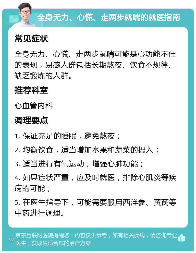 全身无力、心慌、走两步就喘的就医指南 常见症状 全身无力、心慌、走两步就喘可能是心功能不佳的表现，易感人群包括长期熬夜、饮食不规律、缺乏锻炼的人群。 推荐科室 心血管内科 调理要点 1. 保证充足的睡眠，避免熬夜； 2. 均衡饮食，适当增加水果和蔬菜的摄入； 3. 适当进行有氧运动，增强心肺功能； 4. 如果症状严重，应及时就医，排除心肌炎等疾病的可能； 5. 在医生指导下，可能需要服用西洋参、黄芪等中药进行调理。