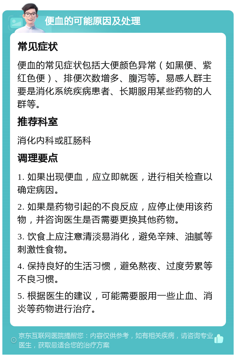 便血的可能原因及处理 常见症状 便血的常见症状包括大便颜色异常（如黑便、紫红色便）、排便次数增多、腹泻等。易感人群主要是消化系统疾病患者、长期服用某些药物的人群等。 推荐科室 消化内科或肛肠科 调理要点 1. 如果出现便血，应立即就医，进行相关检查以确定病因。 2. 如果是药物引起的不良反应，应停止使用该药物，并咨询医生是否需要更换其他药物。 3. 饮食上应注意清淡易消化，避免辛辣、油腻等刺激性食物。 4. 保持良好的生活习惯，避免熬夜、过度劳累等不良习惯。 5. 根据医生的建议，可能需要服用一些止血、消炎等药物进行治疗。