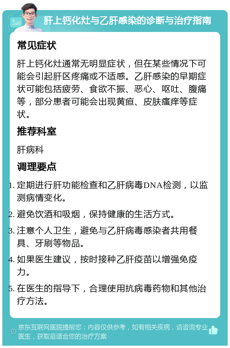 肝上钙化灶与乙肝感染的诊断与治疗指南 常见症状 肝上钙化灶通常无明显症状，但在某些情况下可能会引起肝区疼痛或不适感。乙肝感染的早期症状可能包括疲劳、食欲不振、恶心、呕吐、腹痛等，部分患者可能会出现黄疸、皮肤瘙痒等症状。 推荐科室 肝病科 调理要点 定期进行肝功能检查和乙肝病毒DNA检测，以监测病情变化。 避免饮酒和吸烟，保持健康的生活方式。 注意个人卫生，避免与乙肝病毒感染者共用餐具、牙刷等物品。 如果医生建议，按时接种乙肝疫苗以增强免疫力。 在医生的指导下，合理使用抗病毒药物和其他治疗方法。