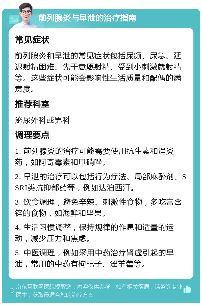 前列腺炎与早泄的治疗指南 常见症状 前列腺炎和早泄的常见症状包括尿频、尿急、延迟射精困难、先于意愿射精、受到小刺激就射精等。这些症状可能会影响性生活质量和配偶的满意度。 推荐科室 泌尿外科或男科 调理要点 1. 前列腺炎的治疗可能需要使用抗生素和消炎药，如阿奇霉素和甲硝唑。 2. 早泄的治疗可以包括行为疗法、局部麻醉剂、SSRI类抗抑郁药等，例如达泊西汀。 3. 饮食调理，避免辛辣、刺激性食物，多吃富含锌的食物，如海鲜和坚果。 4. 生活习惯调整，保持规律的作息和适量的运动，减少压力和焦虑。 5. 中医调理，例如采用中药治疗肾虚引起的早泄，常用的中药有枸杞子、淫羊藿等。