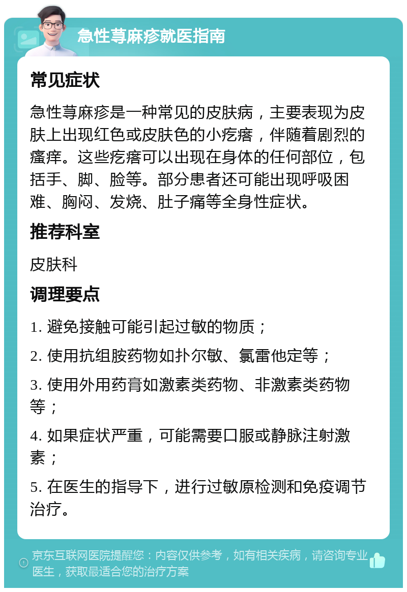 急性荨麻疹就医指南 常见症状 急性荨麻疹是一种常见的皮肤病，主要表现为皮肤上出现红色或皮肤色的小疙瘩，伴随着剧烈的瘙痒。这些疙瘩可以出现在身体的任何部位，包括手、脚、脸等。部分患者还可能出现呼吸困难、胸闷、发烧、肚子痛等全身性症状。 推荐科室 皮肤科 调理要点 1. 避免接触可能引起过敏的物质； 2. 使用抗组胺药物如扑尔敏、氯雷他定等； 3. 使用外用药膏如激素类药物、非激素类药物等； 4. 如果症状严重，可能需要口服或静脉注射激素； 5. 在医生的指导下，进行过敏原检测和免疫调节治疗。