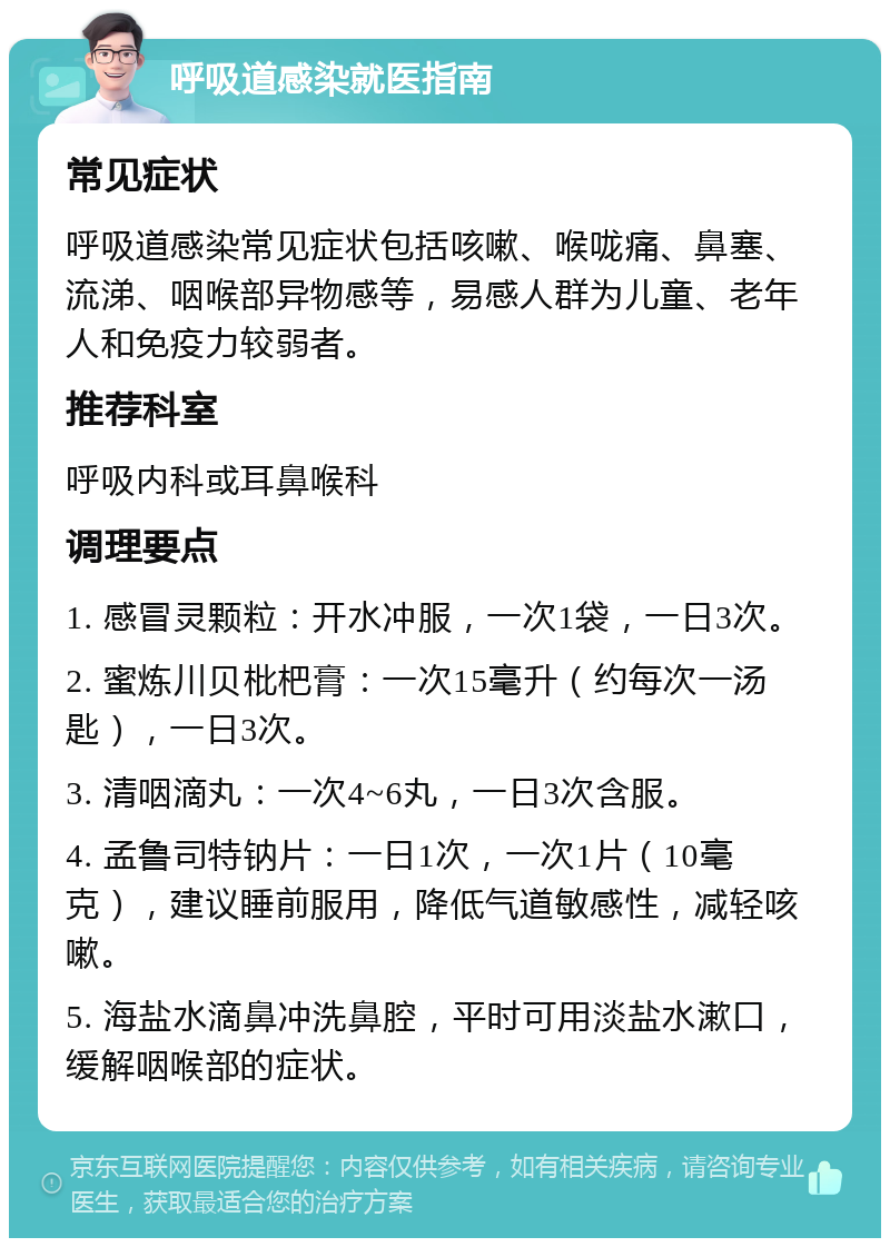 呼吸道感染就医指南 常见症状 呼吸道感染常见症状包括咳嗽、喉咙痛、鼻塞、流涕、咽喉部异物感等，易感人群为儿童、老年人和免疫力较弱者。 推荐科室 呼吸内科或耳鼻喉科 调理要点 1. 感冒灵颗粒：开水冲服，一次1袋，一日3次。 2. 蜜炼川贝枇杷膏：一次15毫升（约每次一汤匙），一日3次。 3. 清咽滴丸：一次4~6丸，一日3次含服。 4. 孟鲁司特钠片：一日1次，一次1片（10毫克），建议睡前服用，降低气道敏感性，减轻咳嗽。 5. 海盐水滴鼻冲洗鼻腔，平时可用淡盐水漱口，缓解咽喉部的症状。