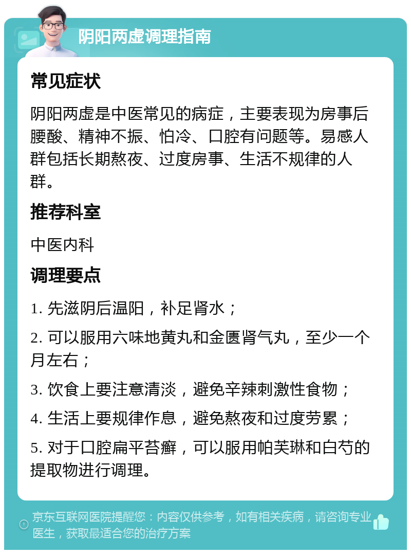 阴阳两虚调理指南 常见症状 阴阳两虚是中医常见的病症，主要表现为房事后腰酸、精神不振、怕冷、口腔有问题等。易感人群包括长期熬夜、过度房事、生活不规律的人群。 推荐科室 中医内科 调理要点 1. 先滋阴后温阳，补足肾水； 2. 可以服用六味地黄丸和金匮肾气丸，至少一个月左右； 3. 饮食上要注意清淡，避免辛辣刺激性食物； 4. 生活上要规律作息，避免熬夜和过度劳累； 5. 对于口腔扁平苔癣，可以服用帕芙琳和白芍的提取物进行调理。