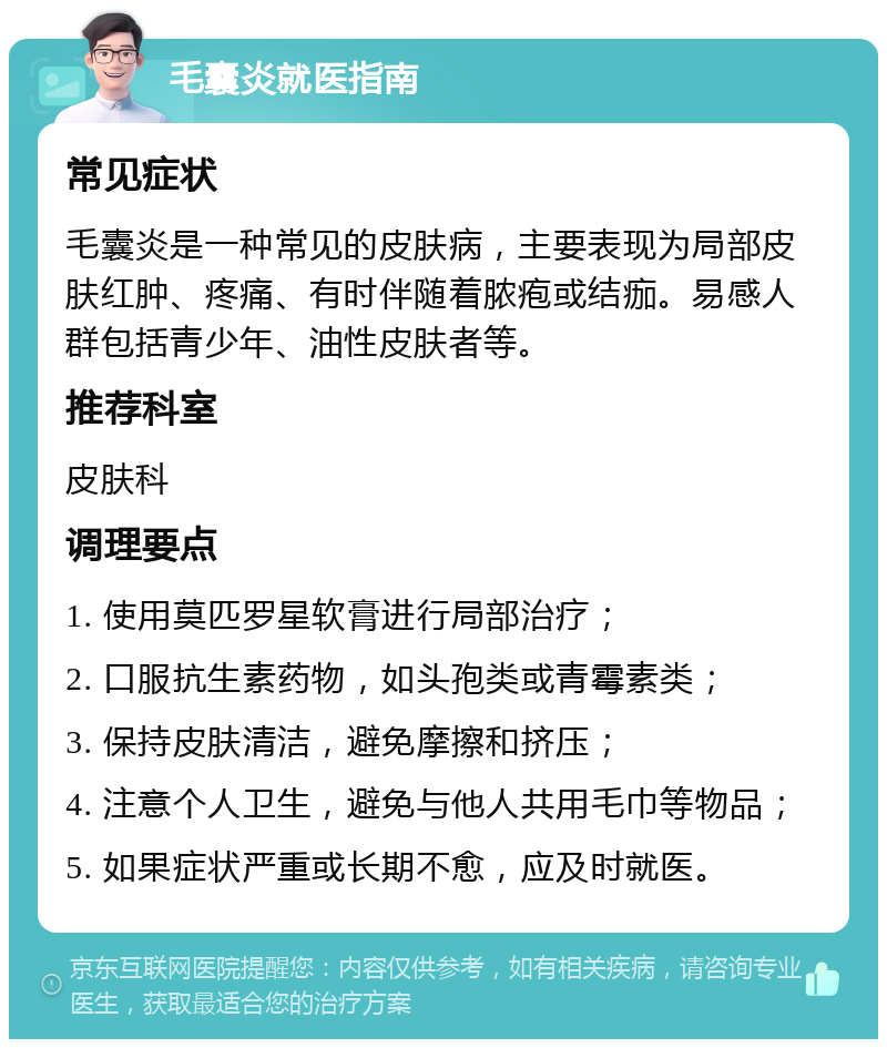 毛囊炎就医指南 常见症状 毛囊炎是一种常见的皮肤病，主要表现为局部皮肤红肿、疼痛、有时伴随着脓疱或结痂。易感人群包括青少年、油性皮肤者等。 推荐科室 皮肤科 调理要点 1. 使用莫匹罗星软膏进行局部治疗； 2. 口服抗生素药物，如头孢类或青霉素类； 3. 保持皮肤清洁，避免摩擦和挤压； 4. 注意个人卫生，避免与他人共用毛巾等物品； 5. 如果症状严重或长期不愈，应及时就医。