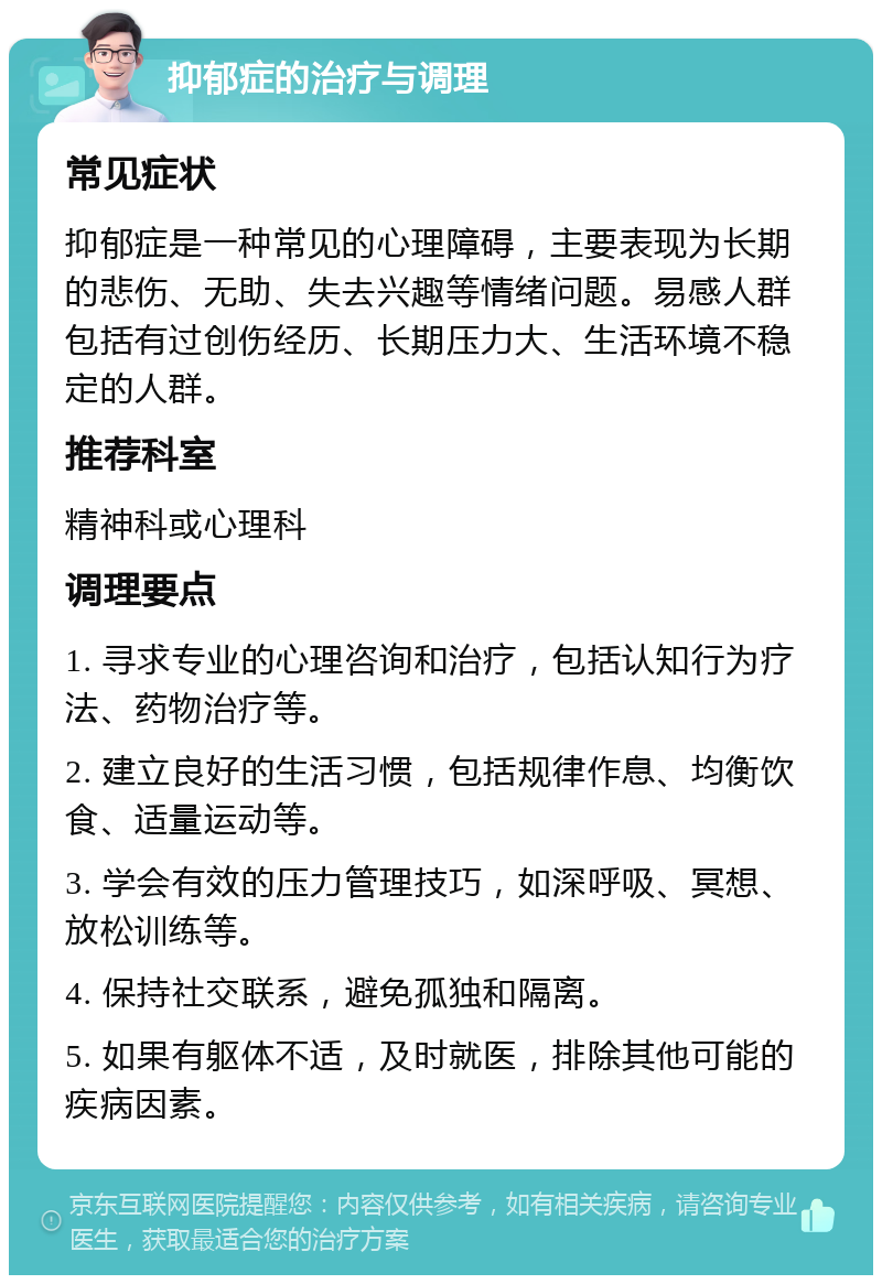 抑郁症的治疗与调理 常见症状 抑郁症是一种常见的心理障碍，主要表现为长期的悲伤、无助、失去兴趣等情绪问题。易感人群包括有过创伤经历、长期压力大、生活环境不稳定的人群。 推荐科室 精神科或心理科 调理要点 1. 寻求专业的心理咨询和治疗，包括认知行为疗法、药物治疗等。 2. 建立良好的生活习惯，包括规律作息、均衡饮食、适量运动等。 3. 学会有效的压力管理技巧，如深呼吸、冥想、放松训练等。 4. 保持社交联系，避免孤独和隔离。 5. 如果有躯体不适，及时就医，排除其他可能的疾病因素。