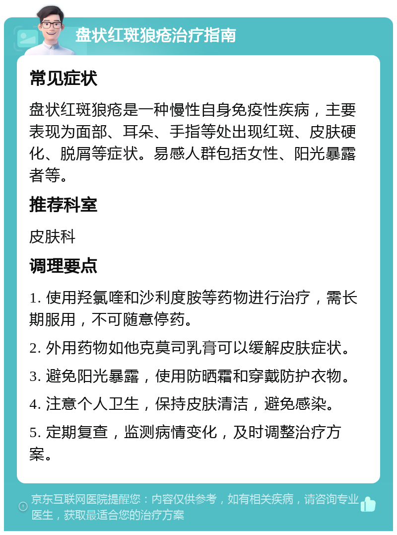 盘状红斑狼疮治疗指南 常见症状 盘状红斑狼疮是一种慢性自身免疫性疾病，主要表现为面部、耳朵、手指等处出现红斑、皮肤硬化、脱屑等症状。易感人群包括女性、阳光暴露者等。 推荐科室 皮肤科 调理要点 1. 使用羟氯喹和沙利度胺等药物进行治疗，需长期服用，不可随意停药。 2. 外用药物如他克莫司乳膏可以缓解皮肤症状。 3. 避免阳光暴露，使用防晒霜和穿戴防护衣物。 4. 注意个人卫生，保持皮肤清洁，避免感染。 5. 定期复查，监测病情变化，及时调整治疗方案。