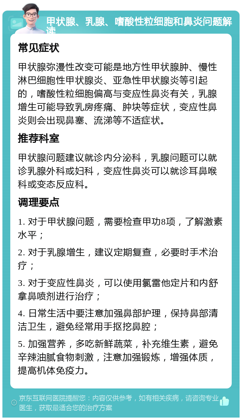 甲状腺、乳腺、嗜酸性粒细胞和鼻炎问题解读 常见症状 甲状腺弥漫性改变可能是地方性甲状腺肿、慢性淋巴细胞性甲状腺炎、亚急性甲状腺炎等引起的，嗜酸性粒细胞偏高与变应性鼻炎有关，乳腺增生可能导致乳房疼痛、肿块等症状，变应性鼻炎则会出现鼻塞、流涕等不适症状。 推荐科室 甲状腺问题建议就诊内分泌科，乳腺问题可以就诊乳腺外科或妇科，变应性鼻炎可以就诊耳鼻喉科或变态反应科。 调理要点 1. 对于甲状腺问题，需要检查甲功8项，了解激素水平； 2. 对于乳腺增生，建议定期复查，必要时手术治疗； 3. 对于变应性鼻炎，可以使用氯雷他定片和内舒拿鼻喷剂进行治疗； 4. 日常生活中要注意加强鼻部护理，保持鼻部清洁卫生，避免经常用手抠挖鼻腔； 5. 加强营养，多吃新鲜蔬菜，补充维生素，避免辛辣油腻食物刺激，注意加强锻炼，增强体质，提高机体免疫力。