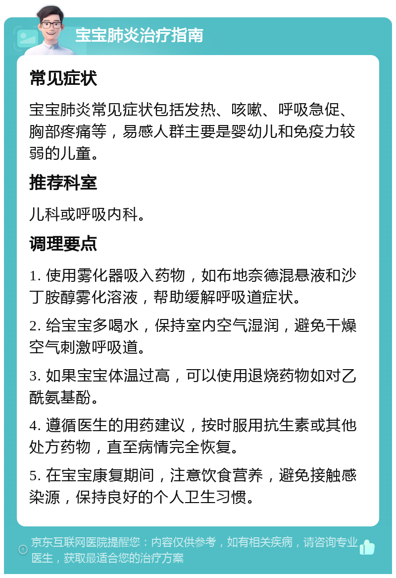 宝宝肺炎治疗指南 常见症状 宝宝肺炎常见症状包括发热、咳嗽、呼吸急促、胸部疼痛等，易感人群主要是婴幼儿和免疫力较弱的儿童。 推荐科室 儿科或呼吸内科。 调理要点 1. 使用雾化器吸入药物，如布地奈德混悬液和沙丁胺醇雾化溶液，帮助缓解呼吸道症状。 2. 给宝宝多喝水，保持室内空气湿润，避免干燥空气刺激呼吸道。 3. 如果宝宝体温过高，可以使用退烧药物如对乙酰氨基酚。 4. 遵循医生的用药建议，按时服用抗生素或其他处方药物，直至病情完全恢复。 5. 在宝宝康复期间，注意饮食营养，避免接触感染源，保持良好的个人卫生习惯。