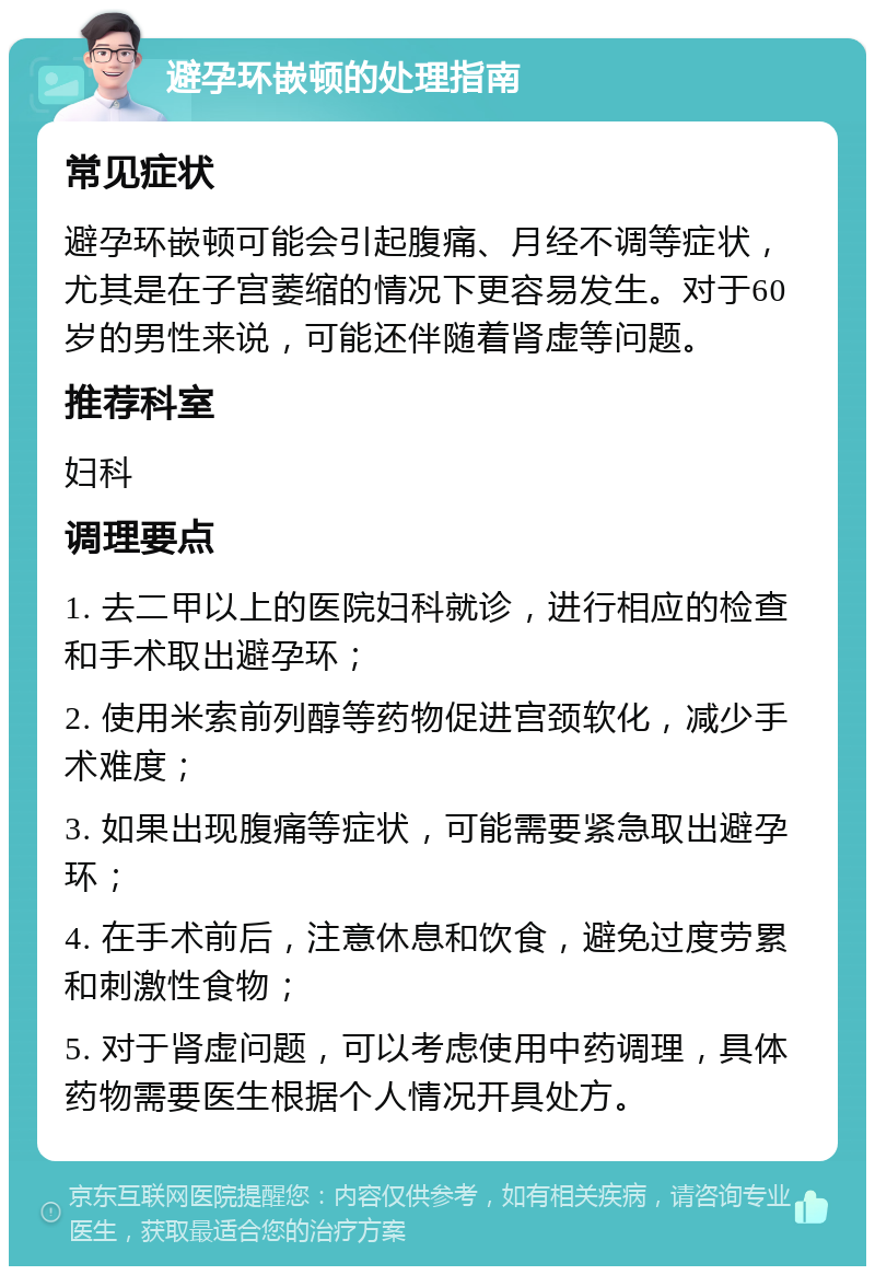 避孕环嵌顿的处理指南 常见症状 避孕环嵌顿可能会引起腹痛、月经不调等症状，尤其是在子宫萎缩的情况下更容易发生。对于60岁的男性来说，可能还伴随着肾虚等问题。 推荐科室 妇科 调理要点 1. 去二甲以上的医院妇科就诊，进行相应的检查和手术取出避孕环； 2. 使用米索前列醇等药物促进宫颈软化，减少手术难度； 3. 如果出现腹痛等症状，可能需要紧急取出避孕环； 4. 在手术前后，注意休息和饮食，避免过度劳累和刺激性食物； 5. 对于肾虚问题，可以考虑使用中药调理，具体药物需要医生根据个人情况开具处方。