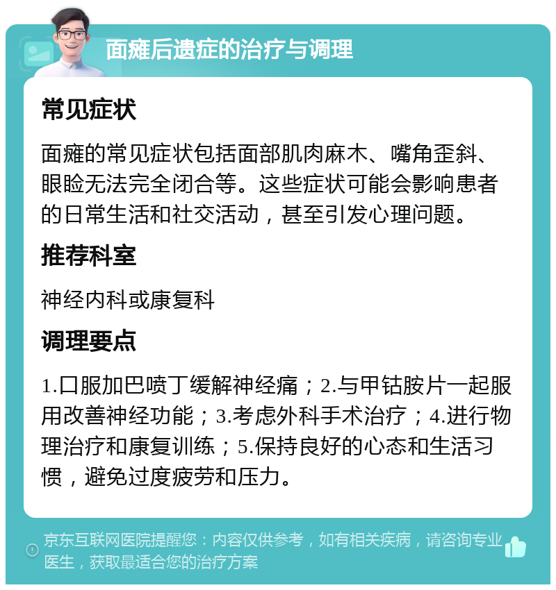 面瘫后遗症的治疗与调理 常见症状 面瘫的常见症状包括面部肌肉麻木、嘴角歪斜、眼睑无法完全闭合等。这些症状可能会影响患者的日常生活和社交活动，甚至引发心理问题。 推荐科室 神经内科或康复科 调理要点 1.口服加巴喷丁缓解神经痛；2.与甲钴胺片一起服用改善神经功能；3.考虑外科手术治疗；4.进行物理治疗和康复训练；5.保持良好的心态和生活习惯，避免过度疲劳和压力。