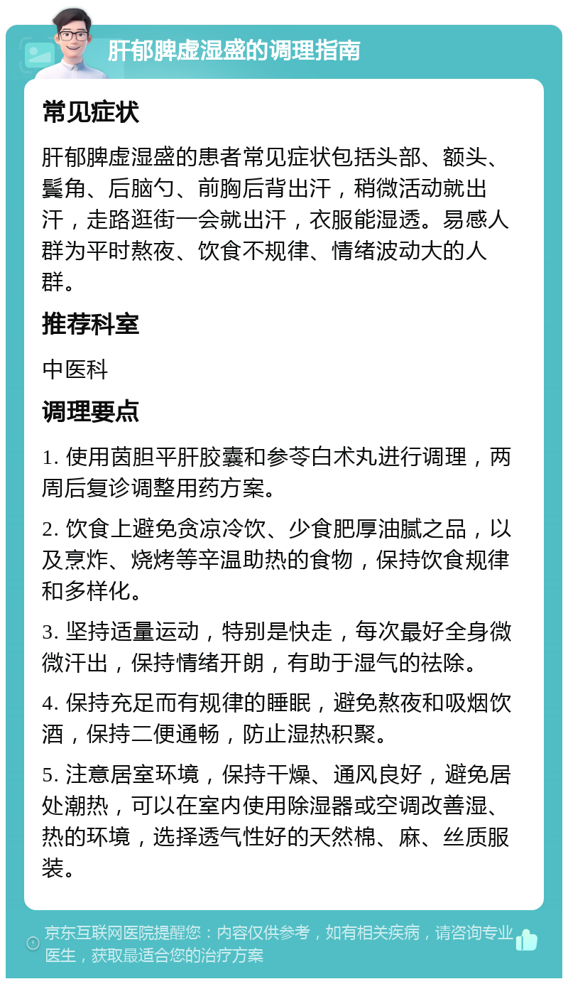 肝郁脾虚湿盛的调理指南 常见症状 肝郁脾虚湿盛的患者常见症状包括头部、额头、鬓角、后脑勺、前胸后背出汗，稍微活动就出汗，走路逛街一会就出汗，衣服能湿透。易感人群为平时熬夜、饮食不规律、情绪波动大的人群。 推荐科室 中医科 调理要点 1. 使用茵胆平肝胶囊和参苓白术丸进行调理，两周后复诊调整用药方案。 2. 饮食上避免贪凉冷饮、少食肥厚油腻之品，以及烹炸、烧烤等辛温助热的食物，保持饮食规律和多样化。 3. 坚持适量运动，特别是快走，每次最好全身微微汗出，保持情绪开朗，有助于湿气的祛除。 4. 保持充足而有规律的睡眠，避免熬夜和吸烟饮酒，保持二便通畅，防止湿热积聚。 5. 注意居室环境，保持干燥、通风良好，避免居处潮热，可以在室内使用除湿器或空调改善湿、热的环境，选择透气性好的天然棉、麻、丝质服装。