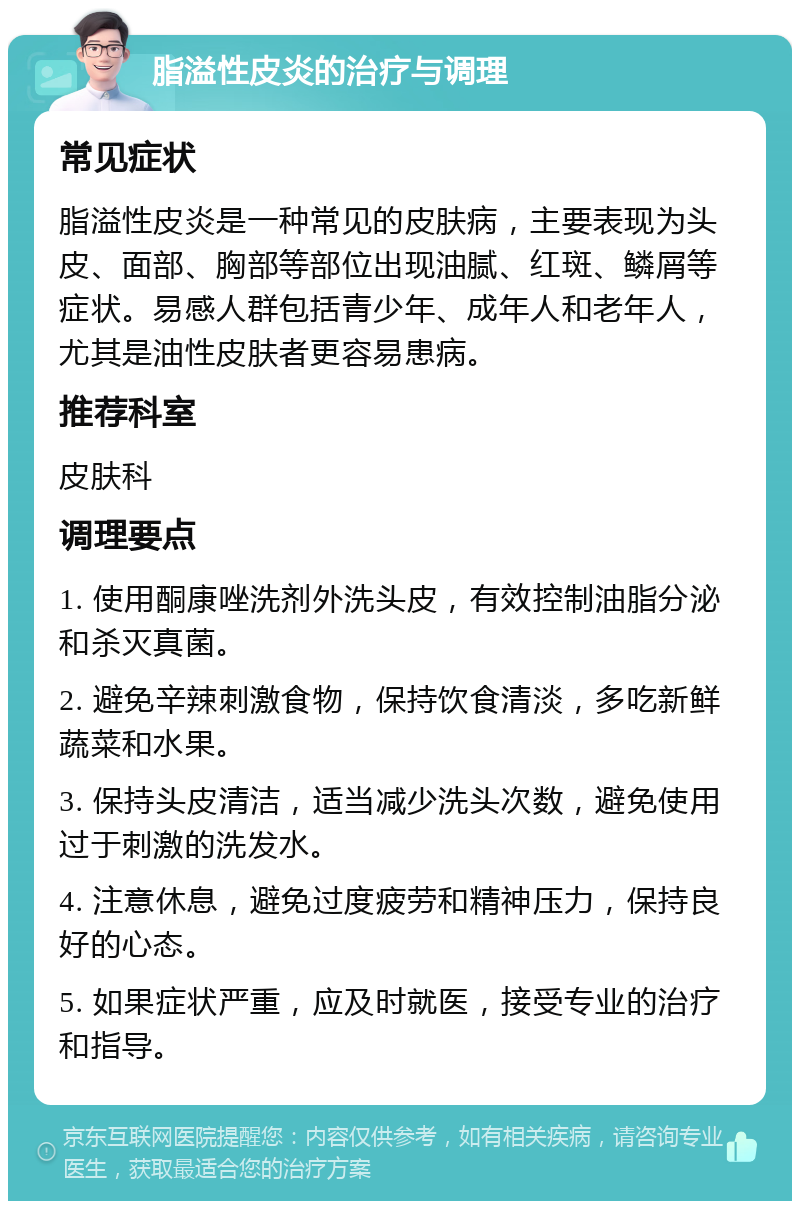 脂溢性皮炎的治疗与调理 常见症状 脂溢性皮炎是一种常见的皮肤病，主要表现为头皮、面部、胸部等部位出现油腻、红斑、鳞屑等症状。易感人群包括青少年、成年人和老年人，尤其是油性皮肤者更容易患病。 推荐科室 皮肤科 调理要点 1. 使用酮康唑洗剂外洗头皮，有效控制油脂分泌和杀灭真菌。 2. 避免辛辣刺激食物，保持饮食清淡，多吃新鲜蔬菜和水果。 3. 保持头皮清洁，适当减少洗头次数，避免使用过于刺激的洗发水。 4. 注意休息，避免过度疲劳和精神压力，保持良好的心态。 5. 如果症状严重，应及时就医，接受专业的治疗和指导。