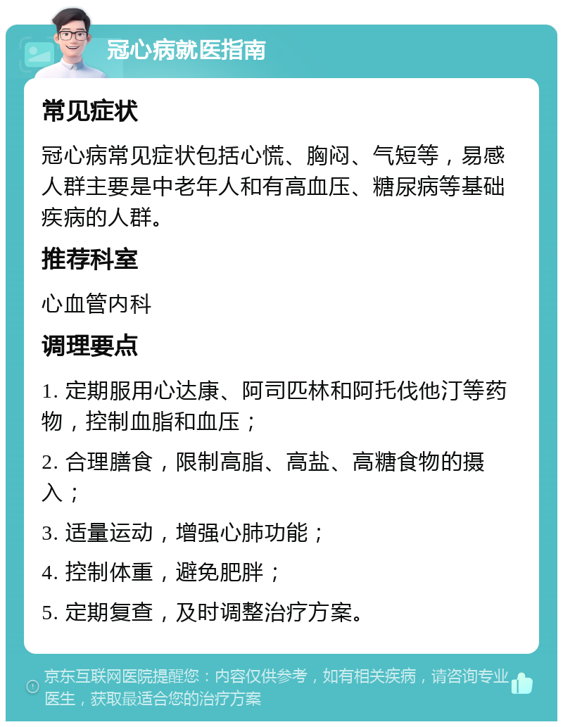 冠心病就医指南 常见症状 冠心病常见症状包括心慌、胸闷、气短等，易感人群主要是中老年人和有高血压、糖尿病等基础疾病的人群。 推荐科室 心血管内科 调理要点 1. 定期服用心达康、阿司匹林和阿托伐他汀等药物，控制血脂和血压； 2. 合理膳食，限制高脂、高盐、高糖食物的摄入； 3. 适量运动，增强心肺功能； 4. 控制体重，避免肥胖； 5. 定期复查，及时调整治疗方案。