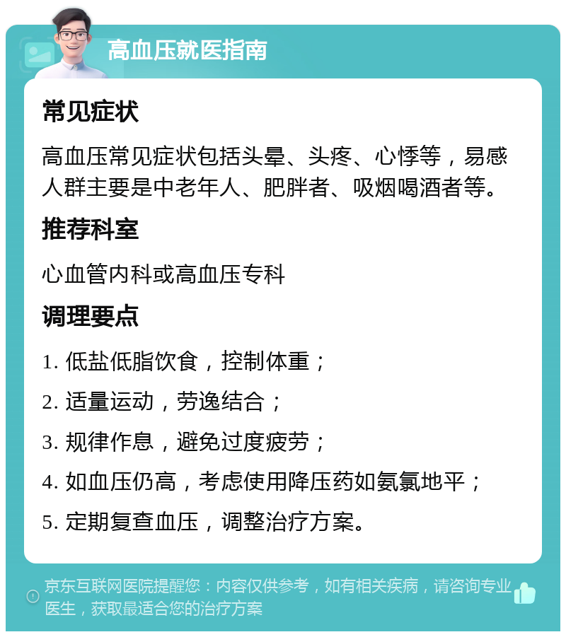 高血压就医指南 常见症状 高血压常见症状包括头晕、头疼、心悸等，易感人群主要是中老年人、肥胖者、吸烟喝酒者等。 推荐科室 心血管内科或高血压专科 调理要点 1. 低盐低脂饮食，控制体重； 2. 适量运动，劳逸结合； 3. 规律作息，避免过度疲劳； 4. 如血压仍高，考虑使用降压药如氨氯地平； 5. 定期复查血压，调整治疗方案。