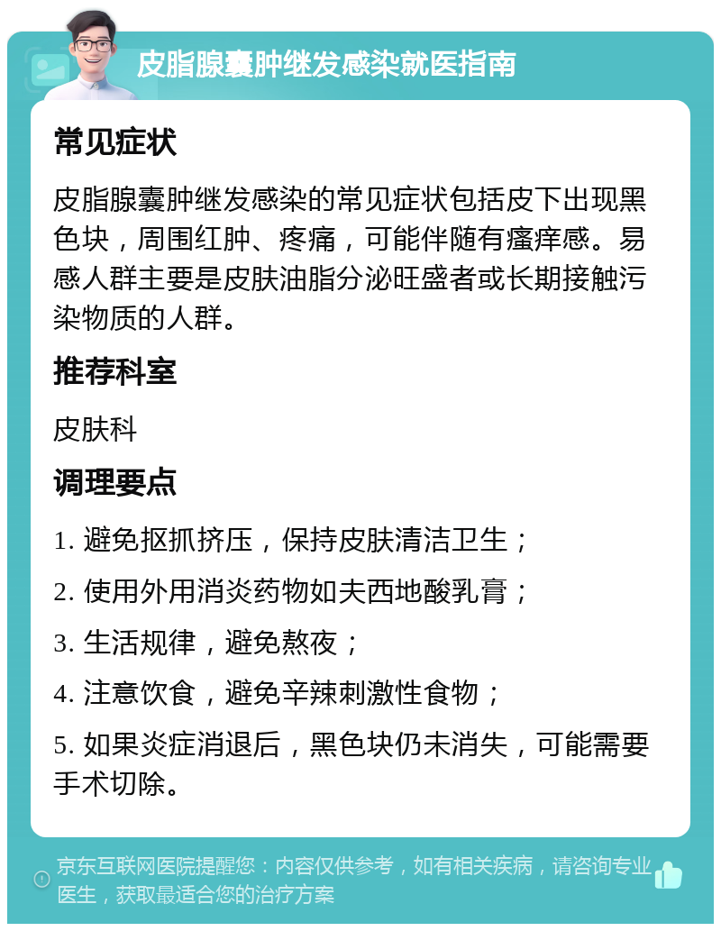 皮脂腺囊肿继发感染就医指南 常见症状 皮脂腺囊肿继发感染的常见症状包括皮下出现黑色块，周围红肿、疼痛，可能伴随有瘙痒感。易感人群主要是皮肤油脂分泌旺盛者或长期接触污染物质的人群。 推荐科室 皮肤科 调理要点 1. 避免抠抓挤压，保持皮肤清洁卫生； 2. 使用外用消炎药物如夫西地酸乳膏； 3. 生活规律，避免熬夜； 4. 注意饮食，避免辛辣刺激性食物； 5. 如果炎症消退后，黑色块仍未消失，可能需要手术切除。