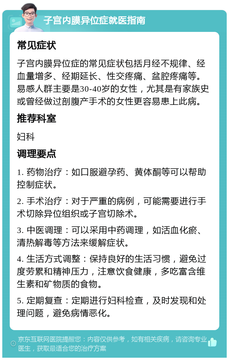 子宫内膜异位症就医指南 常见症状 子宫内膜异位症的常见症状包括月经不规律、经血量增多、经期延长、性交疼痛、盆腔疼痛等。易感人群主要是30-40岁的女性，尤其是有家族史或曾经做过剖腹产手术的女性更容易患上此病。 推荐科室 妇科 调理要点 1. 药物治疗：如口服避孕药、黄体酮等可以帮助控制症状。 2. 手术治疗：对于严重的病例，可能需要进行手术切除异位组织或子宫切除术。 3. 中医调理：可以采用中药调理，如活血化瘀、清热解毒等方法来缓解症状。 4. 生活方式调整：保持良好的生活习惯，避免过度劳累和精神压力，注意饮食健康，多吃富含维生素和矿物质的食物。 5. 定期复查：定期进行妇科检查，及时发现和处理问题，避免病情恶化。