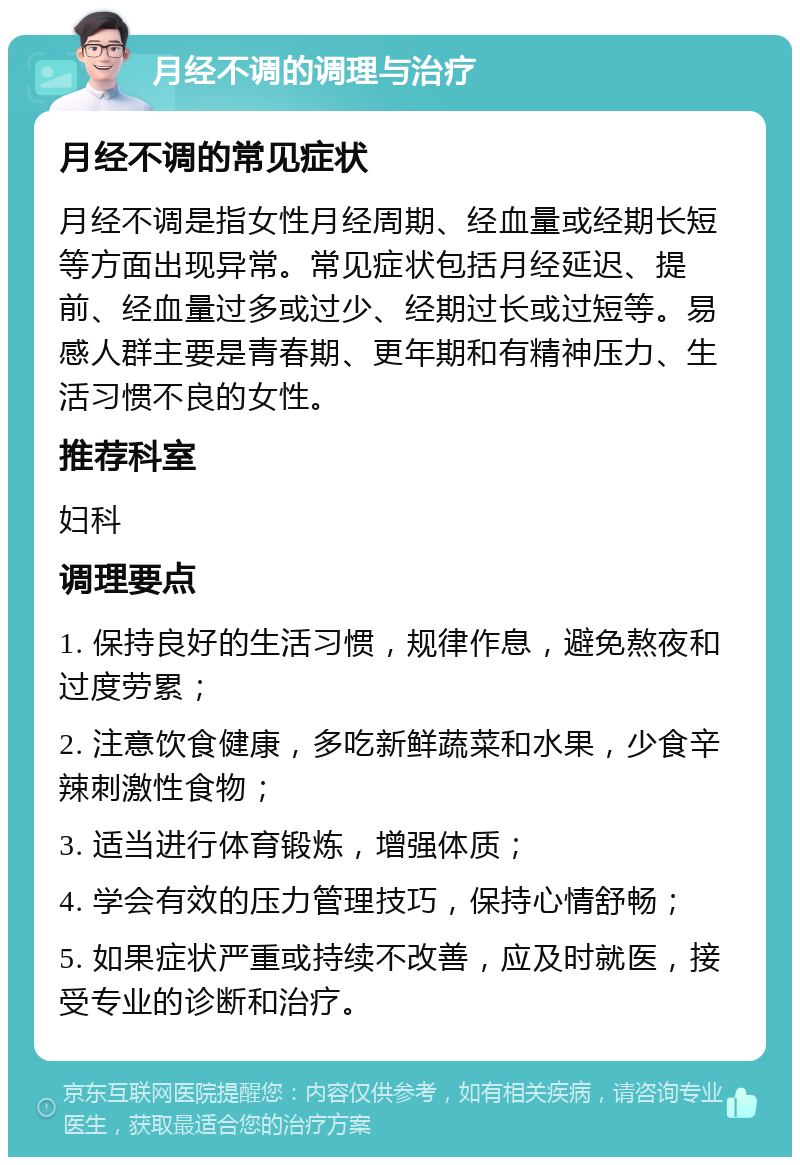 月经不调的调理与治疗 月经不调的常见症状 月经不调是指女性月经周期、经血量或经期长短等方面出现异常。常见症状包括月经延迟、提前、经血量过多或过少、经期过长或过短等。易感人群主要是青春期、更年期和有精神压力、生活习惯不良的女性。 推荐科室 妇科 调理要点 1. 保持良好的生活习惯，规律作息，避免熬夜和过度劳累； 2. 注意饮食健康，多吃新鲜蔬菜和水果，少食辛辣刺激性食物； 3. 适当进行体育锻炼，增强体质； 4. 学会有效的压力管理技巧，保持心情舒畅； 5. 如果症状严重或持续不改善，应及时就医，接受专业的诊断和治疗。