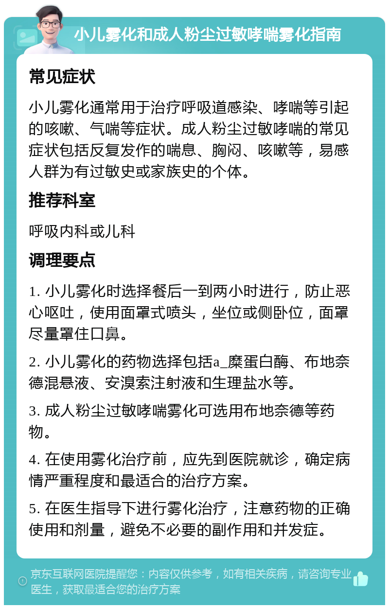 小儿雾化和成人粉尘过敏哮喘雾化指南 常见症状 小儿雾化通常用于治疗呼吸道感染、哮喘等引起的咳嗽、气喘等症状。成人粉尘过敏哮喘的常见症状包括反复发作的喘息、胸闷、咳嗽等，易感人群为有过敏史或家族史的个体。 推荐科室 呼吸内科或儿科 调理要点 1. 小儿雾化时选择餐后一到两小时进行，防止恶心呕吐，使用面罩式喷头，坐位或侧卧位，面罩尽量罩住口鼻。 2. 小儿雾化的药物选择包括a_糜蛋白酶、布地奈德混悬液、安溴索注射液和生理盐水等。 3. 成人粉尘过敏哮喘雾化可选用布地奈德等药物。 4. 在使用雾化治疗前，应先到医院就诊，确定病情严重程度和最适合的治疗方案。 5. 在医生指导下进行雾化治疗，注意药物的正确使用和剂量，避免不必要的副作用和并发症。